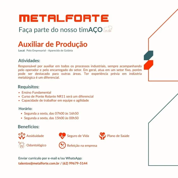 meETALFORTE

 

 

Faca parte do nosso timACO::

Auxiliar de Producgao

Local: Polo Empresarial - Aparecida de Goiania

Atividades:

Responsavel por auxiliar em todos os processos industriais, sempre acompanhando
pelo operador e pelo encarregado do setor. Em geral, atua em um setor fixo, porém
pode ser destacado para outras areas. Ter experiéncia prévia em industria
metalurgica é um diferencial.

Requisitos:

« Ensino Fundamental
« Curso de Ponte Rolante NR11 sera um diferencial
« Capacidade de trabalhar em equipe e agilidade

Horario:
» Segunda a sexta, das O7h00 as 16h50
» Segunda a sexta, das 15h00 as OOh50

Beneficios:
080
iy

+

AW: Odontoldgico ® Refeicao na empresa

Assiduidade @ Seguro de Vida & Plano de Satide

 

Enviar curriculo por e-mail e/ou WhatsApp:
talentos@metalforte.com.br / (62) 99679-5144 meETALFORTE

Faca parte do nosso tinmACO:...’

Auxiliar de Producao

Local: Polo Empresarial - Aparecida de Goiania

Atividades:

Responsavel por auxiliar em todos os processos...