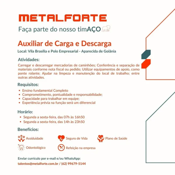 meETALFORTE

Faca parte do nosso timACO

 

Auxiliar de Carga e Descarga

Local: Vila Brasilia e Polo Empresarial - Aparecida de Goiania

Atividades:

Carregar e descarregar mercadorias de caminhGes; Conferéncia e separacdo de
materiais conforme nota fiscal ou pedido; Utilizar equipamentos de apoio, como
ponte rolante; Ajudar na limpeza e manutencao do local de trabalho; entre
outras atividades.

Requisitos:

¢ Ensino fundamental Completo

* Comprometimento, pontualidade e responsabilidade;
© Capacidade para trabalhar em equipe;

© Experiéncia prévia na fungao sera um diferencial

Horario:
© Segunda a sexta-feira, das 07h as 16h50
* Segunda a sexta-feira, das 14h as 23h50

Beneficios:

8,
02 Assiduidade © seguro de Vida S) Piano de Satide
viy Vv Qe

 

Odontolégico ® Refeicao na empresa

Enviar curriculo por e-mail e/ou WhatsApp:
talentos@metalforte.com.br / (62) 99679-5144 meETALFORTE

Faca parte do nosso timACO::

 

Auxiliar de Carga e Descarga

Local: Vila Brasilia e Polo Empres...