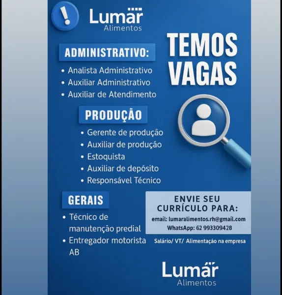 era

Alimentos

ADMINISTRATIVO: pate
e Analista Administrativo VAGAS
e Auxiliar Administrativo

e Auxiliar de Atendimento

PRODUCAO

¢ Gerente de producao
e Auxiliar de produ¢ao
¢ Estoquista

e Auxiliar de deposito

e Responsavel Técnico

   

 

GERAIS ENVIE SEU
CURRICULO PARA:
¢ Tecnico de email: tumaralimentos.rh@gmail.com
manuteng¢ao predial WhatsApp: 62 993309428
i isuplagcrex-elo)g motorista  Salario/ VT/ Alimentacao na empresa
AB

eur

Lumar

Alimentos S ah: oon

acd

SS eT TEMOS
e Analista Administrativo VAGAS
e Auxiliar Administrativo

e Auxiliar de Atendimento

PTI

¢ Gerente de producao
e Auxiliar de producao
e Estoquista

¢ Auxiliar de depdsito
e Responsavel Técnico

 

GERAIS ENVIE SEU
—— CURRICULO PARA:
e Técnico de email: lumaralimentos.rh@gmail.com |
manutengao predial WhatsApp: 62 993309428
Cm sana )-X-(ele) MANOA MC OL ae

AB

eur

melts

nts era

Alimentos

US TEMOS
e Analista Administrativo VAGAS
e Auxiliar Administrativo

e Auxiliar de Atendimento

PT

e Gerente...