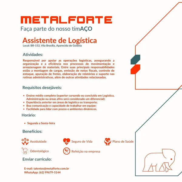 MmETALFORTE

Faga parte do nosso timACO
Assistente de Logistica

Local: BR-153, Vila Brasilia, Aparecida de Goiania

Atividades:

Responsavel por apoiar as operagdes logisticas, assegurando a
organizacdo e a eficiéncia nos processos de movimentacao e
armazenagem de materiais. Entre suas principais responsabilidades
esto a montagem de cargas, emissao de notas fiscais, controle de
estoque, apuracao de fretes, elaboracao de relatdrios e suporte nas
rotinas administrativas, além de outras atividades relacionadas.

 
  

Requisitos desejaveis:

* Ensino médio completo (superior cursando ou concluldo em Logistica,
Administracao ou areas afins sera considerado um diferencial);

« Experiéncia anterior em areas de logistica ou transporte;

* Boa comunicacao e capacidade de trabalhar em equipe;
« Facilidade para lidar com prazos e ambientes dinamicos.

Horario:
© Segunda a Sexta-feira

Beneficios:

28,
Sap Assiduidade ep Seguro de Vida @ Plano de Satide

WW: Odontoldgico © Refeicdo na empresa...