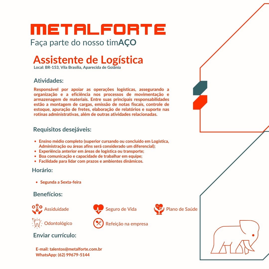 MmETALFORTE

Faga parte do nosso timACO
Assistente de Logistica

Local: BR-153, Vila Brasilia, Aparecida de Goiania

Atividades:

Responsavel por apoiar as operagdes logisticas, assegurando a
organizacdo e a eficiéncia nos processos de movimentacao e
armazenagem de materiais. Entre suas principais responsabilidades
esto a montagem de cargas, emissao de notas fiscais, controle de
estoque, apuracao de fretes, elaboracao de relatdrios e suporte nas
rotinas administrativas, além de outras atividades relacionadas.

 
  

Requisitos desejaveis:

* Ensino médio completo (superior cursando ou concluldo em Logistica,
Administracao ou areas afins sera considerado um diferencial);

« Experiéncia anterior em areas de logistica ou transporte;

* Boa comunicacao e capacidade de trabalhar em equipe;
« Facilidade para lidar com prazos e ambientes dinamicos.

Horario:
© Segunda a Sexta-feira

Beneficios:

28,
Sap Assiduidade ep Seguro de Vida @ Plano de Satide

WW: Odontoldgico © Refeicdo na empresa [
Enviar curriculo: °
E-mail: talentos@metalforte.com.br

WhatsApp: (62) 99679-5144 MmETALFORTE

Faca parte do nosso timACO

Assistente de Logistica

Local: BR-153, Vila Brasilia, Aparecida de Goiania

Atividades:

Responsavel por apoiar as operacdes logisticas, assegurando a
organizacao e a eficiéncia nos processos de movimentacao e
armazenagem de materiais, Entre suas principais responsabilidades
esto a montagem de cargas, emisso de notas fiscais, controle de
estoque, apuracdo de fretes, elaboracao de relatérios e suporte nas
rotinas administrativas, além de outras atividades relacionadas.

 

Requisitos desejaveis:

« Ensino médio completo (superior cursando ou concluido em Logistica,
Administracao ou areas afins sera considerado um diferencial);

« Experiéncia anterior em areas de logistica ou transporte;

* Boa comunicacao e capacidade de trabalhar em equipe;
« Facilidade para lidar com prazos e ambientes dinamicos.

Horario:
© Segunda a Sexta-feira

Beneficios:

e2° Assiduidade @ Seguro de Vida & Plano de Satide

“Gl: Odontolégico © Refeicdo na empresa \
Enviar curriculo: .
E-mail: talentos@metalforte.com.br

WhatsApp: (62) 99679-5144 MmETALFORTE

Faca parte do nosso timACO
Assistente de Logistica

Local: BR-153, Vila Brasilia, Aparecida de Goiania

Atividades:

Responsavel por apoiar as operacdes logisticas, assegurando a
organizacdo e a eficiéncia nos processos de movimentacao e
armazenagem de materiais. Entre suas principais responsabilidades
esto a montagem de cargas, emissao de notas fiscais, controle de
estoque, apuracao de fretes, elaborac3o de relatérios e suporte nas
rotinas administrativas, além de outras atividades relacionadas.

 

 

Requisitos desejaveis:

  

.édio completo (superior cursando ou concluido em Logistica,
racdo ou Areas afins sera considerado um diferencial);

* Experiéncia anterior em areas de logistica ou transporte;

* Boa comunicacao e capacidade de trabalhar em equipe;

= Facilidade para lidar com prazos e ambientes dinamicos.

Horario:
* Segunda a Sexta-feira

Beneficios:

eae Assidiuidade @ Seeuro de Vida @ Plano de Satide

ane Odontoldgico ® Refeicdo na empresa [
Enviar curriculo: e
E-mail: talentos@metalforte.com.br

WhatsApp: (62) 99679-5144 mETALFORTE

Faca parte do nosso timACO

Assistente de Logistica

Local: BR-153, Vila Brasilia, Aparecida de Goiania

Atividades:

Responsavel por apoiar as operacdes logisticas, assegurando a
organizacao e a eficiéncia nos processos de movimentacao e
armazenagem de materiais. Entre suas principais responsabilidades
esto a montagem de cargas, emissao de notas fiscais, controle de
estoque, apuracdo de fretes, elaboracao de relatérios e suporte nas
rotinas administrativas, além de outras atividades relacionadas.

 

 

Requisitos desejaveis:

* Ensino médio completo (superior cursando ou concluido em Logistica,
Administracao ou areas afins sera considerado um diferencial);

« Experiéncia anterior em areas de logistica ou transporte;

* Boa comunicacao e capacidade de trabalhar em equipe;
* Facilidade para lidar com prazos e ambientes dinamicos.

Horario:
* Segunda a Sexta-feira

Beneficios:

020 peciaiis , Co ,
vay Assiduidade qe Seguro de Vida Qe Plano de Satide

iW: Odontoldgico © Refeicao na empresa \
Enviar curriculo: °
E-mail: talentos@metalforte.com.br

WhatsApp: (62) 99679-5144 MmETALFORTE

Faca parte do nosso timACO
Assistente de Logistica

Local: BR-153, Vila Brasilia, Aparecida de Goiania

Atividades:

Responsavel por apoiar as operagdes logisticas, assegurando a
organizacdo e a eficiéncia nos processos de movimentacdo e
armazenagem de materiais. Entre suas principais responsabilidades
esto a montagem de cargas, emissdo de notas fiscais, controle de
estoque, apuracao de fretes, elaboracao de relatérios e suporte nas
rotinas administrativas, além de outras atividades relacionadas.

 

 

Requisitos desejaveis:

* Ensino médio completo (superior cursando ou concluido em Logistica,
Administracao ou areas afins sera considerado um diferencial);

* Experiéncia anterior em areas de logistica ou transporte;

* Boa comunicacao e capacidade de trabalhar em equipe;

* Facilidade para lidar com prazos e ambientes dinamicos.

 

Horario:
© Segunda a Sexta-feira

Beneficios:

9
Ray Assiduidade @ Seguro de Vida & Plano de Satide

WW: Odontolégico © Refeicdo na empresa [
Enviar curriculo: e
E-mail: talentos@metalforte.com.br

WhatsApp: (62) 99679-5144 mETALFORTE

Faca parte do nosso timACO

Assistente de Logistica

Local: BR-153, Vila Brasilia, Aparecida de Goiania

Atividades:

Responsavel por apoiar as operacdes logisticas, assegurando a
organizacdo e a eficiéncia nos processos de movimentacdo e
armazenagem de materiais. Entre suas principais responsabilidades
esto a montagem de cargas, emissao de notas fiscais, controle de
estoque, apuracdo de fretes, elaboracao de relatérios e suporte nas
rotinas administrativas, além de outras atividades relacionadas.

 

 

Requisitos desejaveis:

* Ensino médio completo (superior cursando ou concluido em Logistica,
‘Administracao ou areas afins sera considerado um diferencial);

* Experiéncia anterior em dreas de logistica ou transporte;

* Boa comunicacao e capacidade de trabalhar em equipe;

* Facilidade para lidar com prazos e ambientes dinamicos.

Horario:
© Segunda a Sexta-feira

Beneficios:

020 pcciduis 5 io .
vay Assiduidade « Seguro de Vida Qe? Plano de Satide

“WV: Odontoldgico © Refeicdo na empresa [
Enviar curriculo: °
E-mail: talentos@metalforte.com.br

WhatsApp: (62) 99679-5144 METALFORTE

Faga parte do nosso timACO
Assistente de Logistica

Local: BR-153, Vila Brasilia, Aparecida de Goiania

Atividades:

Responsavel por apoiar as operacées logisticas, assegurando a
organizacio e a eficiéncia nos processos de movimentacdo e
armazenagem de materiais. Entre suas principais responsabilidades
esto a montagem de cargas, emissdo de notas fiscais, controle de
estoque, apuracao de fretes, elaboracao de relatérios e suporte nas
rotinas administrativas, além de outras atividades relacionadas.

Requisitos desejaveis:

* Ensino médio completo (superior cursando ou concluldo em Logistica,
Administraco ou dreas afins sera considerado um diferencial);

 Experiéncia anterior em areas de logistica ou transporte;

* Boa comunicacao e capacidade de trabalhar em equipe;
* Facilidade para lidar com prazos e ambientes dinamicos.

Horario:
© Segunda a Sexta-feira

Beneficios:

98,
iy Assiduidade @ Seguro de Vida & Plano de Satide

tote

W Odontolégico & Refeicao na empresa )

Enviar curriculo: °
E-mail: talentos@metalforte.com.br

WhatsApp: (62) 99679-5144 mETALFORTE

Faca parte do nosso timACO

Assistente de Logistica

Local: BR-153, Vila Brasilia, Aparecida de Goiania

Atividades:

Responsavel por apoiar as operacdes logisticas, assegurando a
organizacao e a eficiéncia nos processos de movimentacio e
armazenagem de materiais. Entre suas principais responsabilidades
esto a montagem de cargas, emissao de notas fiscais, controle de
estoque, apuracao de fretes, elaboracao de relatérios e suporte nas
rotinas administrativas, além de outras atividades relacionadas.

Requisitos desejaveis:

* Ensino médio completo (superior cursando ou concluido em Logistica,
Administracdo ou areas afins sera considerado um diferencial);

* Experiéncia anterior em areas de logistica ou transporte;

+ Boa comunicacao e capacidade de trabalhar em equipe;

* Facilidade para lidar com prazos e ambientes dinamicos.

Horario:
* Segunda a Sexta-feira

Beneficios:

O89 peciduii ; io ,
C9 Assiduidade @©D sezuro de vida &) Piano de Sade

“(yy Odontolégico © Refeicdo na empresa

Enviar curriculo:

 

E-mail: talentos@metalforte.com.br
WhatsApp: (62) 99679-5144 METALFORTE

Faca parte do nosso timACO
Assistente de Logistica

Local: BR-153, Vila Brasilla, Aparecida de Goiania

Atividades:

Responsavel por apolar as operacées logisticas, assegurando a
organizago e a eficiéncia nos processos de movimentacdo e
armazenagem de materiais. Entre suas principais responsabilidades
estao a montagem de cargas, emissdo de notas fiscais, controle de
estoque, apuracdo de fretes, elaboracdo de relatérios e suporte nas
rotinas administrativas, além de outras atividades relacionadas.

Requisitos desejaveis:

© Ensino médio completo (superior cursando ou concluido em Logistica,
Administrac3o ou areas afins sera considerado um diferencial);

© Experiéncia anterior em areas de logistica ou transporte;

© Boa comunicacao e capacidade de trabalhar em equipe;

 Facilidade para lidar com prazos e ambientes dinamicos.

Hordario:
© Segunda a Sexta-feira

Beneficios:

8,
O89 Assiduidade @ Seguro de Vida

¢

 

'; Odontolégico © Refeicao na empresa

Enviar curriculo:

E-mail: talentos@metalforte.com.br
WhatsApp: (62) 99679-5144 MmETALFORTE

Faca parte do nosso timACO

Assistente de Logistica

Local: BR-153, Vila Brasilia, Aparecida de Goiania

Atividades:

Responsavel por apoiar as operacées logisticas, assegurando a
organizacao e a eficiéncia nos processos de movimentacao e
armazenagem de materiais. Entre suas principais responsabilidades
esto a montagem de cargas, emissao de notas fiscais, controle de
estoque, apuracao de fretes, elaboracao de relatérios e suporte nas
rotinas administrativas, além de outras atividades relacionadas.

Requisitos desejaveis:

* Ensino médio completo (superior cursando ou concluido em Logistica,
Administracao ou areas afins ser considerado um diferencial);

+ Experiéncia anterior em areas de logistica ou transporte;

* Boa comunicagao e capacidade de trabalhar em equipe;

* Facilidade para lidar com prazos e ambientes dinamicos.

Horari

 

© Segunda a Sexta-feira

Beneficios:

080 . ,
C0 Assiduidade @D sezuro de vida YB Piano de sade

(y): Odontologico ® Refeicao na empresa

Enviar curriculo:

E-mail: talentos@metalforte.com.br
WhatsApp: (62) 99679-5144