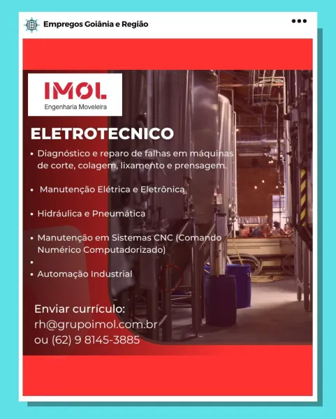 ,. Empregos Goiania e Regiao

IMOL

Engenharia Moveleira

ELETROTECNICO

« Diagnostico e reparo de falhas em maquinas
; aii
de corte, colagem, lixamento e prensagem.

Manutengao Elétrica e Eletrénica
Hidraulica e Pneumatica

Manutencao em Sistemas CNC (Comando
Numérico Computadorizado)

Automagao Industrial

Enviar curriculo:
rh@grupoimol.com.br
ou (62) 9 8145-3885 ce Empregos Goiania e Regiao

IMOL

Engenharia Moveleira

ELETROTECNICO

* Diagnoéstico e reparo de falhas em maqui
de corte, colagem, lixamento e prensage’

Manutengao Elétrica e Eletrénica,

Hidraulica e Pneumatica

Manutengao em Sistemas CNC (Comando —
Numérico Computadorizado)

Automagao Industrial

Enviar curriculo:
rh@grupoimol.com.br
LUN CMEC RSI Asecictsis Empregos Goiania e Regiado

IMOL

Engenharia Moveleira

ELETROTECNICO

« Diagnostico e reparo de falhas em maquinas
de corte, colagem, lixamento e prensagem.|

Manutengao Elétrica e Eletrénica
Hidraulica e Pneumatica

Manutencao em Sistemas CNC (Comando
Numérico...