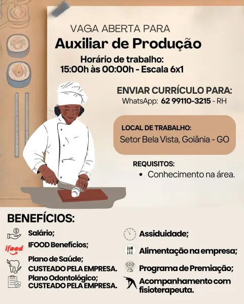 VAGA ABERTA PARA

Auxiliar de Producao

Horario de trabalho:
15:00h as 00:00h - Escala 6x1

LT ENVIAR CURRICULO PARA:
_ WhatsApp: 62 99110-3215 - RH

REQUISITOS:
e Conhecimento na area.

 

BENEFICIOS:

aS Salldrio; \) Assiduidade;

steeq (FOOD Beneficios; <—

= _ {it Alimentagéo na empresa;
> Plano de Satide; es

\p% CUSTEADOPELAEMPRESA. = ProgramadePremiacdo;
=| Plano Odontolégico;

[® CUSTEADOPELAEMPRESA. )\ ACOmpanhamentocom

fisioterapeuta. ae

VAGA ABERTA PARA
() | Auxiliar de Produgado

Horario de trabalho:

(2) 15:00h as 00:00h - Escala 6x1

 

BENEFICIOS:
® 4rio:

my Salario;

IFOOD Beneficios;

Plano de Satide;

= Plano Odontolég
CUSTEADO PELA IAEMPRESA.

ty Seo ees ©

ENVIAR CURRICULO PARA:
WhatsApp: 62 99110-3215 - RH

LOCAL DE TRABALHO:
Setor Bela Vista, Goiania - GO

REQUISITOS:
e Conhecimento na area.

aN

tt Alimentagdona empresa;

   

<s Programa de Premiacgdo;

nD Acompanhamentocom
fisioterapeuta. VAGA ABERTA PARA

Auxiliar de Producao

Horario de trabalho:
15:00h...
