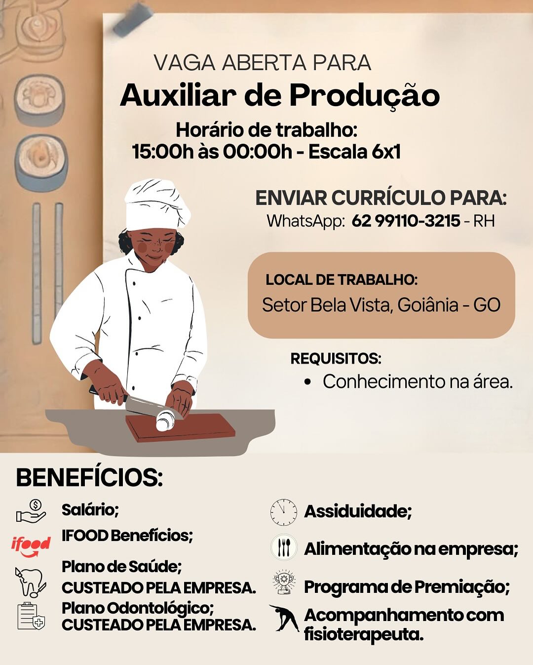 VAGA ABERTA PARA

Auxiliar de Producao

Horario de trabalho:
15:00h as 00:00h - Escala 6x1

LT ENVIAR CURRICULO PARA:
_ WhatsApp: 62 99110-3215 - RH

REQUISITOS:
e Conhecimento na area.

 

BENEFICIOS:

aS Salldrio; \) Assiduidade;

steeq (FOOD Beneficios; <—

= _ {it Alimentagéo na empresa;
> Plano de Satide; es

\p% CUSTEADOPELAEMPRESA. = ProgramadePremiacdo;
=| Plano Odontolégico;

[® CUSTEADOPELAEMPRESA. )\ ACOmpanhamentocom

fisioterapeuta. ae

VAGA ABERTA PARA
() | Auxiliar de Produgado

Horario de trabalho:

(2) 15:00h as 00:00h - Escala 6x1

 

BENEFICIOS:
® 4rio:

my Salario;

IFOOD Beneficios;

Plano de Satide;

= Plano Odontolég
CUSTEADO PELA IAEMPRESA.

ty Seo ees ©

ENVIAR CURRICULO PARA:
WhatsApp: 62 99110-3215 - RH

LOCAL DE TRABALHO:
Setor Bela Vista, Goiania - GO

REQUISITOS:
e Conhecimento na area.

aN

tt Alimentagdona empresa;

   

<s Programa de Premiacgdo;

nD Acompanhamentocom
fisioterapeuta. VAGA ABERTA PARA

Auxiliar de Producao

Horario de trabalho:
15:00h as 00:00h - Escala 6x1

LF ENVIAR CURRICULO PARA:
_ WhatsApp: 62 99110-3215 - RH

REQUISITOS:
e Conhecimento na area.

 

BENEFICIOS:
&> Saldrio; (°) Assiduidade;
; IFOOD Beneficios;
ifeed i Alimentagdona empresa;
re) Plano de Satide; :
\pv CUSTEADOPELAEMPRESA. “= ProgramadePremiacéo;
Plano Odontolégico;
© CUSTEADOPELAEMPRESA. \ Acompanhamentocom

fisioterapeuta. ae

i

 

VAGA ABERTA PARA

Auxiliar de Producao

Horario de trabalho:
15:00h as 00:00h - Escala 6x1

a ENVIAR CURRICULO PARA:
at WhatsApp: 62 99110-3215 - RH

LOCAL DE TRABALHO:
Setor Bela Vista, Goiania - GO

REQUISITOS:
e Conhecimento na area.

 

BENEFICIOS:

1S Salario; é \% Assiduidade;

; IFOOD Beneficios;

ifeed lif AlimentagGo na empresa;
ae) Plano de Satide; —

YW cue este ee “= Programa de Premiagéo;
=| PlanoOdontolég

Ey CUSTEADOPELAEMPRESA. )\ ACompanhamentocom

fisioterapeuta. VAGA ABERTA PARA

Auxiliar de Producao

Horario de trabalho:
15:00h as 00:00h - Escala 6x1

2 ENVIAR CURRICULO PARA:
iol: WhatsApp: 62 99110-3215 - RH

REQUISITOS:
e Conhecimento na area.

BENEFICIOS:

&> Salldrio; (5 Assiduidade;
ifeed IFOOD Beneficios;

es ty Alimentagdona empresa;
> Plano de Satde;

 

\aY CUSTEADOPELAEMPRESA. °= ProgramadePremiacao;
Plano Odontolégico;
© CUSTEADOPELAEMPRESA. )\ AcOmMpanhamentocom

fisioterapeuta. eo

VAGA ABERTA PARA
() ) Auxiliar de Produgado
Horario de trabalho:
(2) 15:00h as 00:00h - Escala 6x1
—_ Clem) i °
1 ae ENVIAR CURRICULO PARA:

XK

 

 

BENEFICIOS:
> Salario;
IFOOD Beneficios;

Plano de Satide;

tay CUSTEADO PELA an

= Plano Odontolég
CUSTEADO PELA IAEMPRESA.

WhatsApp: 62 99110-3215 - RH

LOCAL DE TRABALHO:
Setor Bela Vista, Goiania - GO

REQUISITOS:
¢ Conhecimento na area.

a Assiduidade;

|! Alimentagdo na empresa;
se Programa de Premiagdo;

nD Acompanhamentocom
fisioterapeuta. VAGA ABERTA PARA

Auxiliar de Producao

Horario de trabalho:
15:00h as 00:00h - Escala 6x1

la ENVIAR CURRICULO PARA:
an WhatsApp: 62 99110-3215 - RH

REQUISITOS:
¢ Conhecimento na area.

BENEFICIOS:
x8, Salario; (5 Assiduidade;

‘iif Alimentagéio na empresa;
Soh

ifeod IFOOD Beneficios;
Plano de Satide;
*,)

 

\R% CUSTEADOPELAEMPRESA. “2 ProgramadePremiacao;
= Plano Odontolégico;
CUSTEADOPELAEMPRESA. )\ ACOmpanhamentocom

fisioterapeuta. | VAGA ABERTA PARA
| (&) Auxiliar de Producado

Horario de trabalho:

©) 15:00h as 00:00h - Escala 6x1
op ENVIAR CURRICULO PARA:
k WhatsApp: 62 99110-3215 - RH

  
   

\ LOCAL DE TRABALHO:
Setor Bela Vista, Goidnia - GO

REQUISITOS:
¢ Conhecimento na area.

BENEFICIOS:

 

© oe KK ° io °

& Saldrio; on ay Assiduidade;

s IFOOD Beneficios;
ifeed lit Alimentagdo na empresa;
> Plano de Satide; va

\p¥ CUSTEADOPELA BERETA. “= Programa dePremiagéo;
= PlanoOdontoldég'

Eb CUSTEADO PELA AEMBRESA. i) Acompanhamento om

fisioterapeuta. VAGA ABERTA PARA

Auxiliar de Producao

Horario de trabalho:
15:00h as 00:00h - Escala 6x1

—— ENVIAR CURRICULO PARA:
pel WhatsApp: 62 99110-3215 - RH

REQUISITOS:
* Conhecimento na area.

BENEFICIOS:
x&> Salario; \° Assiduidade;

ifeed IFOOD Beneficios;

- Plano de Sadde;
a) CUSTEADO PELA EMPRESA. 5 Programa de Premiagdo;

=| Plano Odontolégico;
[5 CUSTEADO PELAEMPRESA. sean

(if) Alimentagdonaempresa; ae

VAGA ABERTA PARA
(_) | Auxiliar de Produgado
Horario de trabalho:
(2) 15:00h as 00:00h - Escala 6x1
oo oo ENVIAR CURRICULO PARA:
| WhatsApp: 62 99110-3215 - RH

 

BENEFICIOS:
r& Salario;
IFOOD Beneficios;

Plano de Satide;

tay CUSTEADO PELA oo

= Plano Odontolég
CUSTEADO PELA MAEMPRESA.

LOCAL DE TRABALHO:
Setor Bela Vista, Goidnia - GO

REQUISITOS:
¢ Conhecimento na area.

ay Assiduidade;

it Alimentagdo na empresa;

 

f Programa de Premiagdo;

DW Acompanhamentocom
fisioterapeuta.