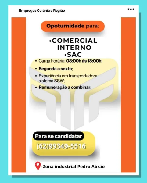 Empregos Goiania e Regiao

eCOMERCIAL
INTERNO
«SAC
¢ Carga horaria: 08:00h as 18:00h;
° Segunda a sexta;

e Experiéncia em transportadora
sistema SSW;

+ Remuneragado a combinar;,

mii aA

Para se candidatar

Q zona industrial Pedro Abrao Empregos Goiania e Regiao

“COMERCIAL
INTERNO

“SAC
* Carga hordria: 08:00h as 18:00h;

* Segunda a sexta;

* Experiéncia em transportadora
sistema SSW;

« Remuneragao a combinar;

Para se candidatar
(97 )99549-55)') 9

el

?. Zona industrial Pedro Abrao Empregos Goiania e Regiado

COMERCIAL
INTERNO
“SAC
° Carga horaria: 08:00h as 18:00h;
° Segunda a sexta;

e Experiéncia em transportadora
sistema SSW;

¢ Remuneragaoa combinar;

~ii Ca

Para se candidatar

(62)99349

?. Zona industrial Pedro Abrao Empregos Goiania e Regiao

“COMERCIAL
INTERNO

*SAC
¢ Carga horaria: 08:00h as 18:00h;

*¢ Segunda a sexta;

¢ Experiéncia em transportadora
sistema SSW;

« Remuneracao a combinar;

Para se candidatar
(92 )9 95419-55119

ee ———————— 7

? Zona industrial P...