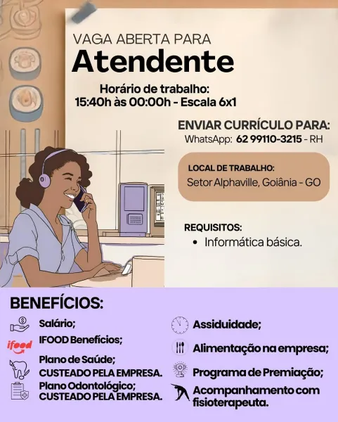 Horario de trabalho:

15:40h as 00:00h - Escala 6x1

ENVIAR CURRICULO PARA:
WhatsApp: 62 99110-3215 - RH

 

 

 

REQUISITOS:
e Informatica basica.

BENEFICIOS:

1S Salario; ( Assiduidade;

ifeed IFOOD Beneficios;
Plano de Satide;

tap CUSTEADO PELA EMPRESA. ae Programa de Premiagao;

Plano Odontolégico; “JA Acompanhamentocom

‘if Alimentagdonaempresa;

CUSTEADO PELA EMPRESA. fisiot ‘ a

VAGA ABERTA PARA
f_ ws
‘_) |Atendente
GR Horario de trabalho:
5) 15:40h as 00:00h - Escala 6x1

ENVIAR CURRICULO PARA:
WhatsApp: 62 99110-3215 - RH

 

 

 

 

LOCAL DE TRABALHO:
Setor Alphaville, Goiania - GO

 

 

 

 

 

REQUISITOS:
e Informatica basica.

 

 

rS> Salario; > Assiduidade;
; IFOOD Beneficios; ee
ifeed lif Alimentagdona empresa;
> Plano de Satide; _
\Q2 CUSTEADOPELA EMPRESA. = Programa de Premiagdo;
Plano Odontologico;

© CUSTEADOPELAEMPRESA. )\ Acompanhamentocom

fisioterapeuta. Horario de trabalho:

15:40h as 00:00h - Escala 6x1

ENVIAR CURRICULO PARA:
WhatsApp: 62 99110-3215...