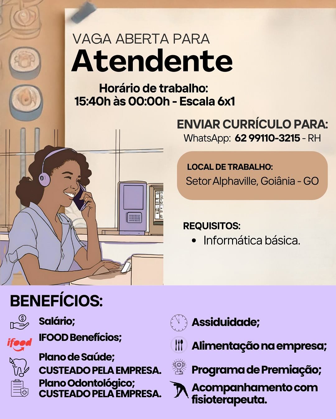 Horario de trabalho:

15:40h as 00:00h - Escala 6x1

ENVIAR CURRICULO PARA:
WhatsApp: 62 99110-3215 - RH

 

 

 

REQUISITOS:
e Informatica basica.

BENEFICIOS:

1S Salario; ( Assiduidade;

ifeed IFOOD Beneficios;
Plano de Satide;

tap CUSTEADO PELA EMPRESA. ae Programa de Premiagao;

Plano Odontolégico; “JA Acompanhamentocom

‘if Alimentagdonaempresa;

CUSTEADO PELA EMPRESA. fisiot ‘ a

VAGA ABERTA PARA
f_ ws
‘_) |Atendente
GR Horario de trabalho:
5) 15:40h as 00:00h - Escala 6x1

ENVIAR CURRICULO PARA:
WhatsApp: 62 99110-3215 - RH

 

 

 

 

LOCAL DE TRABALHO:
Setor Alphaville, Goiania - GO

 

 

 

 

 

REQUISITOS:
e Informatica basica.

 

 

rS> Salario; > Assiduidade;
; IFOOD Beneficios; ee
ifeed lif Alimentagdona empresa;
> Plano de Satide; _
\Q2 CUSTEADOPELA EMPRESA. = Programa de Premiagdo;
Plano Odontologico;

© CUSTEADOPELAEMPRESA. )\ Acompanhamentocom

fisioterapeuta. Horario de trabalho:

15:40h as 00:00h - Escala 6x1

ENVIAR CURRICULO PARA:
WhatsApp: 62 99110-3215 - RH

 

 

 

REQUISITOS:
e Informatica basica.

BENEFICIOS:
x&> Salério; (5 Assiduidade;

ifeed IFOOD Beneficios;

= cit All
‘ Plano de Satide; Itt imentagdo na empresa

Sop:

   

CUSTEADOPELAEMPRESA. “= ProgramadePremiacao;
= Plano Odontolégico;
CUSTEADOPELAEMPRESA. )\ Acompanhamentocom

fisioterapeuta. Pe

 

 

 

 

 

 

 

 

 

 

 

 
 

VAGA ABERTA PARA
oe
i
__) \Atendente
oN Horario de trabalho:
15:40h as 00:00h - Escala 6x1
pa ENVIAR CURRICULO PARA:
| WhatsApp: 62 99110-3215 - RH
o LOCAL DE TRABALHO:
- ee Setor Alphaville, Goidnia - GO
\ I REQUISITOS:
e Informatica basica.
) 2
BENEFICIOS:
12 Salario; (\) Assiduidade;
; IFOOD Beneficios; —
nee _ |! Alimentagdo na empresa;
> Plano de Satide; oe
\QR CUSTEADOPELA oe = Programa de Premiagdo;
= Plano Odontoldég'
Ea RcusT abo PN MESA. “A Acompanhamentocom

fisioterapeuta. VAGA ABERTA PARA

Atendente

Horario de trabalho:
15:40h as 00:00h - Escala 6x1

ENVIAR CURRICULO PARA:
WhatsApp: 62 99110-3215 - RH

 

 

 

REQUISITOS:
e Informatica basica.

   

BENEFICIOS:
1S) Salario; (°) Assiduidade;
IFOOD Beneficios;
nese _ {if Alimentagéio na empresa;
Plano de Satide;
CUSTEADOPELAEMPRESA. ~% ProgramadePremiacdo;
= Plano Odontolégico; ;
CUSTEADOPELAEMPRESA, )\ ACOmpanhamentocom

fisioterapeuta. ee

— VAGA ABERTA PARA
‘_) |Atendente
GR Horario de trabalho:

: ) 1 15:40h as 00:00h - Escala 6x1

ENVIAR CURRICULO PARA:
WhatsApp: 62 99110-3215 - RH

 

 

 

 

LOCAL DE TRABALHO:
Setor Alphaville, Goidnia - GO

 

 

 

 

REQUISITOS:
e Informatica basica.

 

 

 

BENEFICIOS:

-& Salario; ©") Assiduidade;

. IFOOD Beneficios; .

ifeod l!t Alimentagdona empresa;
> Plano de Satde; ex

\R% CUSTEADO PELA EMPRESA. = Programa de Premiagdo;
=) PlanoOdontoldgico;

= CUSTEADOPELAEMPRESA, )\ Acompanhamentocom

fisioterapeuta. VAGA ABERTA PARA

we Atendente

Horario de trabalho:
15:40h as 00:00h - Escala 6x1

ENVIAR CURRICULO PARA:
WhatsApp: 62 99110-3215 - RH

 

 

 

REQUISITOS:
e Informatica basica.

BENEFICIOs:

& Salétrio; 9 Assiduidade;
Foon bewitiee ®

ifeed (If) AlimentagGona empresa;
Plano de Sadde;

‘GD CUSTEADOPELA EMPRESA. @ Programa de Premiacdo;

= Plano Odontolégico;

CUSTEADOPELAEMPRESA, )\ Acompanhamentocom

fisioterapeuta. f

VAGA ABERTA PARA

‘_) | Atendente
Horario de trabalho:
© 15:40h as 00:00h - Escala 6x1

ENVIAR CURRICULO PARA:
WhatsApp: 62 99110-3215 - RH

 

 

 

 

LOCAL DE TRABALHO:
Setor Alphaville, Goidnia - GO

 

 

 

 

 

REQUISITOS:
¢ Informatica basica.

 

 

 

BENEFICIOS:
& Saldrio; A’ Assiduidade;
; IFOOD Beneficios; . .
ieee |! Alimentagéona empresa;
> Plano de Satide; wy
\R% CUSTEADOPELA aan “a Programa de Premiagdo;
= PlanoOdontoldég:
CUSTEADOPELAEMPRESA. A ACOMpanhamentocom

fisioterapeuta. VAGA ABERTA PARA

Atendente

Horario de trabalho:
15:40h as 00:00h - Escala 6x1

ENVIAR CURRICULO PARA:
WhatsApp: 62 99110-3215 - RH

REQUISITOS:
© Informatica basica. ae

VAGA ABERTA PARA

() |Atendente

Horario de trabalho:
15:40h as 00:00h - Escala 6x1

ENVIAR CURRICULO PARA:
WhatsApp: 62 99110-3215 - RH

 

 

 

 

LOCAL DE TRABALHO:
Setor Alphaville, Goidnia - GO

 

 

 

 

REQUISITOS:
¢ Informatica basica.

 

 

   

 

BENEFICIOS:

r& Salario; (\) Assiduidade;

‘ IFOOD Beneficios; *

ifeed I{f AlimentagGona empresa;
> Plano de Satide; aay

\R% CUSTEADO PELA EMPRESA. cog Programa de Premiagdo;
= Plano Odontoldégico;

ES CUSTEADO PELA EMPRESA. “A Beempanhamentocan

fisioterapeuta.