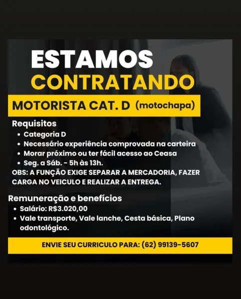 ESTAMOS
CONTRATANDO

MOTORISTA CAT. D (motochapa)

 

Requisitos
e Categoria D
¢ Necessario experiéncia comprovada na carteira
¢ Morar proximo ou ter facil acesso ao Ceasa
¢ Seg. a Sab. - 5h as 13h.
OBS: A FUNGAO EXIGE SEPARAR A MERCADORIA, FAZER
CARGA NO VEICULO E REALIZAR A ENTREGA.

Remuneragd@o e beneficios
e Saldrio: R$3.020,00
¢ Vale transporte, Vale lanche, Cesta basica, Plano
odontologico.

ENVIE SEU CURRICULO PARA: (62) 99139-5607 ESTAMOS
CONTRATANDO

MOTORISTA CAT. D (motochapa)

 

Requisitos
e Categoria D
¢ Necessario experiéncia comprovada na carteira
¢ Morar proximo ou ter facil acesso ao Ceasa
Oa Y-to Me Ryo] o Mtg] ake ada
OBS: A FUNGAO EXIGE SEPARAR A MERCADORIA, FAZER
CARGA NO VEICULO E REALIZAR A ENTREGA.

Remuneragd@o e beneficios
e Saldrio: R$3.020,00
e Vale transporte, Vale lanche, Cesta basica, Plano
odontolégico.

ENVIE SEU CURRICULO PARA: (62) 99139-5607 ESTAMOS
CONTRATANDO

MOTORISTA CAT. D (motochapa)

 

Requisitos
¢ Categoria D
¢ Necessario experiéncia c...