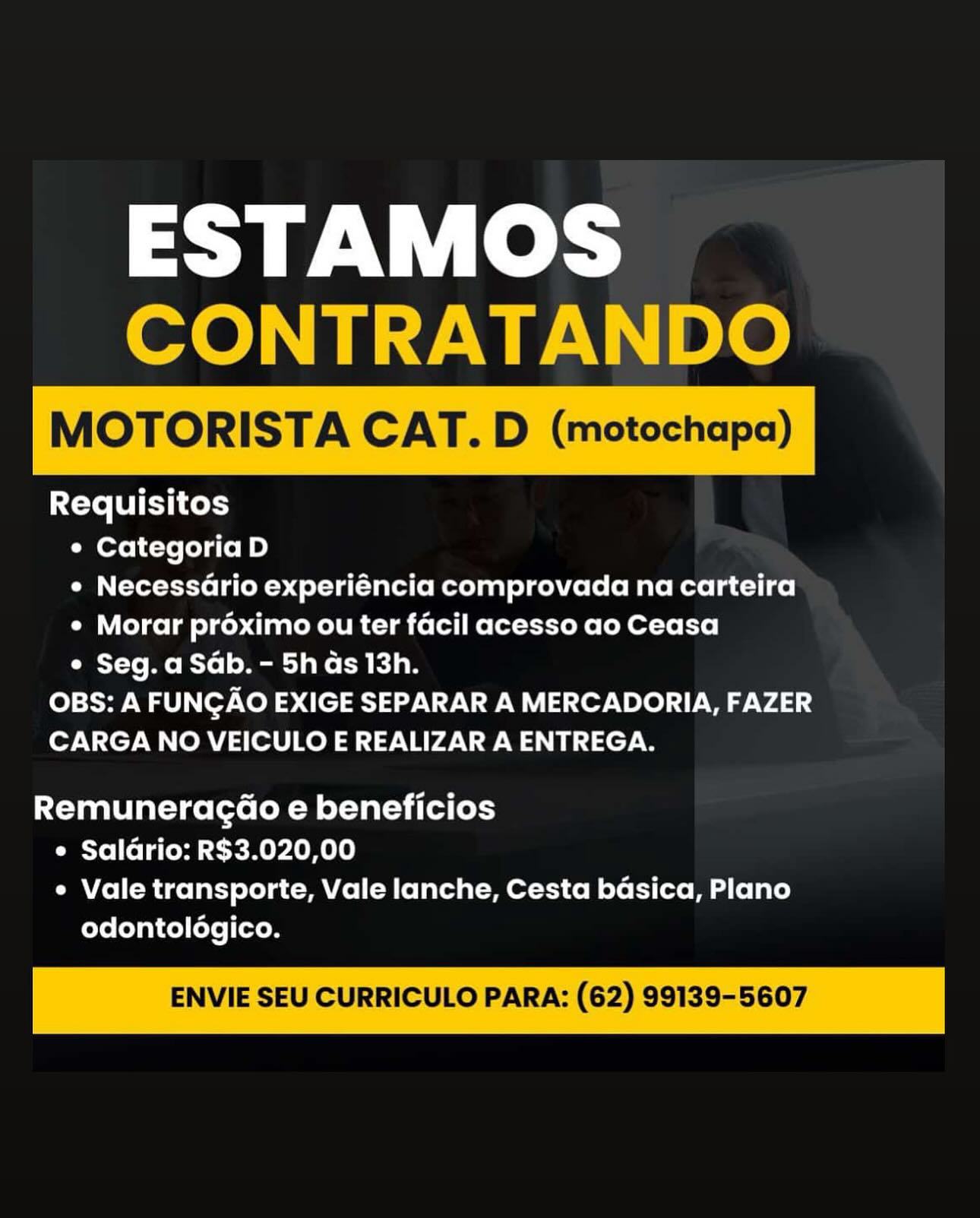 ESTAMOS
CONTRATANDO

MOTORISTA CAT. D (motochapa)

 

Requisitos
e Categoria D
¢ Necessario experiéncia comprovada na carteira
¢ Morar proximo ou ter facil acesso ao Ceasa
¢ Seg. a Sab. - 5h as 13h.
OBS: A FUNGAO EXIGE SEPARAR A MERCADORIA, FAZER
CARGA NO VEICULO E REALIZAR A ENTREGA.

Remuneragd@o e beneficios
e Saldrio: R$3.020,00
¢ Vale transporte, Vale lanche, Cesta basica, Plano
odontologico.

ENVIE SEU CURRICULO PARA: (62) 99139-5607 ESTAMOS
CONTRATANDO

MOTORISTA CAT. D (motochapa)

 

Requisitos
e Categoria D
¢ Necessario experiéncia comprovada na carteira
¢ Morar proximo ou ter facil acesso ao Ceasa
Oa Y-to Me Ryo] o Mtg] ake ada
OBS: A FUNGAO EXIGE SEPARAR A MERCADORIA, FAZER
CARGA NO VEICULO E REALIZAR A ENTREGA.

Remuneragd@o e beneficios
e Saldrio: R$3.020,00
e Vale transporte, Vale lanche, Cesta basica, Plano
odontolégico.

ENVIE SEU CURRICULO PARA: (62) 99139-5607 ESTAMOS
CONTRATANDO

MOTORISTA CAT. D (motochapa)

 

Requisitos
¢ Categoria D
¢ Necessario experiéncia comprovada na carteira
¢ Morar proximo ou ter facil acesso ao Ceasa
¢ Seg. a Sab. - 5h as 13h.
OBS: A FUNGAO EXIGE SEPARAR A MERCADORIA, FAZER
CARGA NO VEICULO E REALIZAR A ENTREGA.

Remunerag@o e beneficios
e Saldrio: R$3.020,00
e Vale transporte, Vale lanche, Cesta basica, Plano
odontoldgico.

ENVIE SEU CURRICULO PARA: (62) 99139-5607 ESTAMOS
CONTRATANDO

MOTORISTA CAT. D (motochapa)

Requisitos
e Categoria D
¢ Necessario experiéncia comprovada na carteira
¢ Morar préximo ou ter facil acesso ao Ceasa
e Seg. a Sab. - 5h as 13h.
OBS: A FUNGAO EXIGE SEPARAR A MERCADORIA, FAZER
CARGA NO VEICULO E REALIZAR A ENTREGA.

 

Remuneragd@o e beneficios
e Saldrio: R$3.020,00
e Vale transporte, Vale lanche, Cesta bdsica, Plano
odontoldgico.

ENVIE SEU CURRICULO PARA: (62) 99139-5607 ESTAMOS
CONTRATANDO

MOTORISTA CAT. D (motochapa)

Requisitos
¢ Categoria D
¢ NecessGrio experiéncia comprovada na carteira
¢ Morar proximo ou ter facil acesso ao Ceasa
¢ Seg. a Sab. - 5h as 13h.
OBS: A FUNGAO EXIGE SEPARAR A MERCADORIA, FAZER
CARGA NO VEICULO E REALIZAR A ENTREGA.

 

Remunerag@o e beneficios
e Saldrio: R$3.020,00
¢ Vale transporte, Vale lanche, Cesta basica, Plano
odontoldgico.

ENVIE SEU CURRICULO PARA: (62) 99139-5607 ESTAMOS
CONTRATANDO

MOTORISTA CAT. D (motochapa)

 

Requisitos
¢ Categoria D
¢ Necessario experiéncia comprovada na carteira
¢ Morar préximo ou ter facil acesso ao Ceasa
¢ Seg. a Sab. - 5h as 13h.
OBS: A FUNGAO EXIGE SEPARAR A MERCADORIA, FAZER
CARGA NO VEICULO E REALIZAR A ENTREGA.

Remuneragd@o e beneficios
e Saldrio: R$3.020,00
¢ Vale transporte, Vale lanche, Cesta bdsica, Plano
odontoldgico.

ENVIE SEU CURRICULO PARA: (62) 99139-5607 ESTAMOS
-ONTR

ras

Requisitos
¢ Categoria D
e Necessario experiéncia comprovada na carteira
¢ Morar proximo ou ter facil acesso ao Ceasa
° Seg. a Sab. - 5h as 13h.
OBS: A FUNGAO EXIGE SEPARAR A MERCADORIA, FAZER
CARGA NO VEICULO E REALIZAR A ENTREGA.

Remuneragd@o e beneficios
¢ Salario: R$3.020,00
¢ Vale transporte, Vale lanche, Cesta basica, Plano
odontoldogico. ESTAMOS
CONTRATANDO

MOTORISTA CAT. D (motochapa)

 

Requisitos
¢ Categoria D
¢ Necessario experiéncia comprovada na carteira
¢ Morar proximo ou ter facil acesso ao Ceasa
¢ Seg. a Sab. - 5h as 13h.
OBS: A FUNGAO EXIGE SEPARAR A MERCADORIA, FAZER
CARGA NO VEICULO E REALIZAR A ENTREGA.

Remuneragd@o e beneficios
e Saldrio: R$3.020,00
¢ Vale transporte, Vale lanche, Cesta basica, Plano
odontoldgico.

ENVIE SEU CURRICULO PARA: (62) 99139-5607 ESTAMOS

Requisitos
° Categoria D
¢ Necessario experiéncia comprovada na carteira
¢ Morar proximo ou ter facil acesso ao Ceasa
° Seg. a Sab. - 5h as 13h.
OBS: A FUNGAO EXIGE SEPARAR A MERCADORIA, FAZER
CARGA NO VEICULO E REALIZAR A ENTREGA.

RemuneragdGo e beneficios
e Salario: R$3.020,00
° Vale transporte, Vale lanche, Cesta basica, Plano
odontoldgico. ESTAMOS
CONTRATANDO

MOTORISTA CAT. D (motochapa)

 

Requisitos
e Categoria D
¢ Necessario experiéncia comprovada na carteira
¢ Morar proximo ou ter facil acesso ao Ceasa
¢ Seg. a Sab. - 5h ds 13h.
OBS: A FUNGAO EXIGE SEPARAR A MERCADORIA, FAZER
CARGA NO VEICULO E REALIZAR A ENTREGA.

Remuneragd@o e beneficios
Pee Yo | (ofa lese MOO ele)
¢ Vale transporte, Vale lanche, Cesta basica, Plano
odontoldgico.

ENVIE SEU CURRICULO PARA: (62) 99139-5607