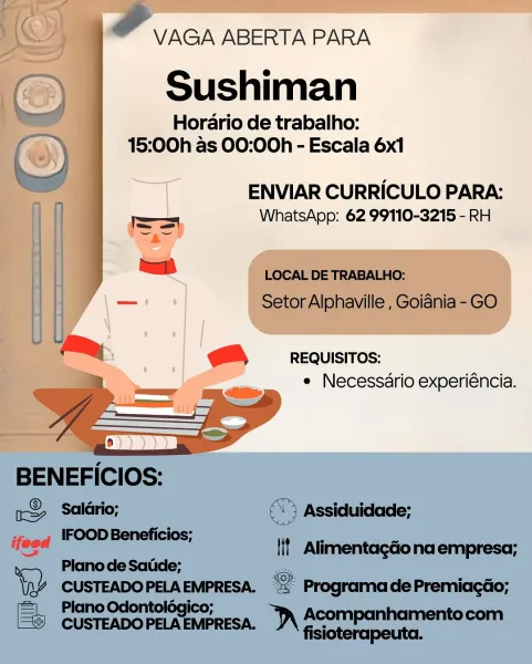 VAGA ABERTA PARA

Sushiman

Horario de trabalho:
15:00h as 00:00h - Escala 6x1

nl ENVIAR CURRICULO PARA:
WhatsApp: 62 99110-3215 - RH

REQUISITOS:
e Necessdrio experiéncia. &
VAGA ABERTA PARA

Sushiman

Horario de trabalho:
15:00h as 00:00h - Escala 6x1

>)
ENVIAR CURRICULO PARA:
= WhatsApp: 62 99110-3215 - RH
| ol LOCAL DE TRABALHO:
_ Setor Alphaville , Goiania - GO
U
i; @,  requisitos:

e Necessario experiéncia.

 

 

BENEFICIOS:

x Salario; ©) Assiduidade;

--.. IFOODBeneficios; . .

eee lif Alimentagdona empresa;
> Plano de Satide; a

Wy ee ee “= Programade Premiagéo;
= Plano Odontolégi

Eee corners "\ Acompanhamentocom

fisioterapeuta. VAGA ABERTA PARA

Sushiman

Horario de trabalho:
15:00h as 00:00h - Escala 6x1

—T ENVIAR CURRICULO PARA:

WhatsApp: 62 99110-3215 - RH

REQUISITOS:
e Necessdrio experiéncia. er VAGA ABERTA PARA

Sushiman

Horario de trabalho:
15:00h as 00:00h - Escala 6x1

ENVIAR CURRICULO PARA:

WhatsApp: 62 99110-3215 - RH

LOCAL DE TRABALHO:
Setor Alphavill...