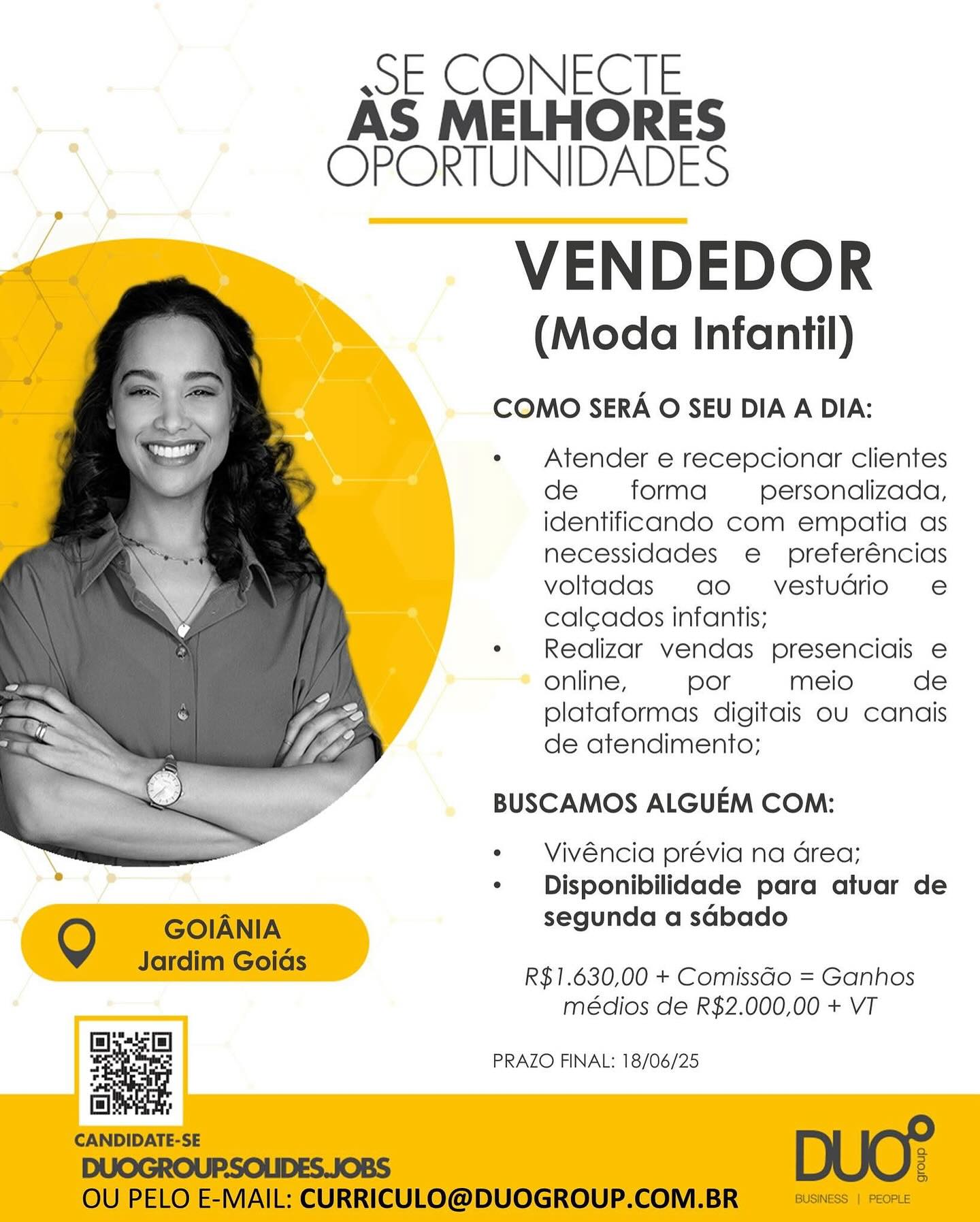 wo COME IE
AS MELHORES
OPORTUNIDADES

VENDEDOR
(Moda Infantil)

COMO SERA O SEU DIA A DIA:

« Atender e recepcionar clientes
de forma personalizada,
identificando com empatia as
necessidades e preferéncias
voltadas ao vestudrio e
cal¢ados infantis;

¢ Realizar vendas presenciais e
online, por meio de
plataformas digitais ou canais
de atendimento;

BUSCAMOS ALGUEM COM:

*  Vivéncia prévia na area;
¢ Disponibilidade para atuar de
segunda a sabado

 

R$1.630,00 + ComissGo = Ganhos
médios de R$2.000,00 + VT

By
¥ PRAZO FINAL: 18/06/25 wE CONECTE
AS MELHORES
OPORTUNIDADES

VENDEDOR

(Moda Infantil)

COMO SERA O SEU DIA A DIA:

e Atender e recepcionar clientes
de forma personalizada,
identificando com empatia as
necessidades e preferéncias
voltadas ao vestudrio e
calcados infantis;

« Realizar vendas presenciais e
online, por meio de
plataformas digitais ou canais
de atendimento;

BUSCAMOS ALGUEM COM:

*  Vivéncia prévia na area;
¢  Disponibilidade para atuar de

Q GOIANIA segunda a sabado

Jardim Golds R$1.630,00 + Comissao = Ganhos
médios de R$2.000,00 + VT

 

aC

[=] 7

CANDIDATE-SE DUC?
DUOGROUP.SOLIDES.JOBS e

OU PELO E-MAIL: CURRICULO@DUOGROUP.COM.BR BUSINESS | PEOPLE

PRAZO FINAL: 18/06/25 wsE CONECTE
AS MELHORES
OPORTUNIDADES

VENDEDOR

(Moda Infantil)

COMO SERA O SEU DIA A DIA:

« Atender e recepcionar clientes
de forma personalizada,
identificando com empatia as
necessidades e preferéncias
voltadas ao vestudrio e
cal¢ados infantis;

* Realizar vendas presenciais e
online, por meio de
plataformas digitais ou canais
de atendimento;

BUSCAMOS ALGUEM COM:

¢  Vivéncia prévia na area;
* Disponibilidade para atuar de
segunda a sabado

 

R$1.630,00 + ComissGo = Ganhos
médios de R$2.000,00 + VT

By
5 PRAZO FINAL: 18/06/25 wsE CONECTE
AS MELHORES
OPORTUNIDADES

VENDEDOR

(Moda Infantil)

COMO SERA O SEU DIA A DIA:

Atender e recepcionar clientes
de forma personalizada,
identificando com empatia as
necessidades e preferéncias
voltadas ao vestudrio e
calcados infantis;

Realizar vendas presenciais e
online, por meio de
plataformas digitais ou canais
de atendimento;

BUSCAMOS ALGUEM COM:

Vivéncia prévia na area;
¢  Disponibilidade para atuar de

Q GOIANIA segunda a sabado

JardimsGolas R$1.630,00 + Comissao = Ganhos
médios de R$2.000,00 + VT

 

Bias]

“4
r

[aie

CANDIDATE-SE DUC?
DUOGROUP.SOLIDES.JOBS g

OU PELO E-MAIL: CURRICULO@DUOGROUP.COM.BR BUSINESS | PEOPLE

PRAZO FINAL: 18/06/25 wsE CONECTE
AS MELHORES
OPORTUNIDADES

VENDEDOR

(Moda Infantil)

COMO SERA O SEU DIA A DIA:

e Atender e recepcionar clientes
de forma personalizada,
identificando com empatia as
necessidades e preferéncias
voltadas ao vestudrio e
cal¢ados infantis;

¢ Realizar vendas presenciais e
online, por meio de
plataformas digitais ou canais
de atendimento;

BUSCAMOS ALGUEM COM:

Vivéncia prévia na area;
Disponibilidade para atuar de
segunda a sabado

 

R$1.630,00 + ComissGo = Ganhos
médios de R$2.000,00 + VT

a PRAZO FINAL: 18/06/25 wsE CONECTE
AS MELHORES
OPORTUNIDADES

VENDEDOR

(Moda Infantil)

COMO SERA O SEU DIA A DIA:

e Atender e recepcionar clientes
de forma personalizada,
identificando com empatia as
necessidades e preferéncias
voltadas ao vestudrio e
cal¢cados infantis;

e Realizar vendas presenciais e
online, por meio de
plataformas digitais ou canais
de atendimento;

BUSCAMOS ALGUEM COM:

¢  Vivéncia prévia na area;
¢ Disponibilidade para atuar de

Q GOIANIA segunda a sdbado

Jardim Golds R$1.630,00 + Comissao = Ganhos
médios de R$2.000,00 + VT

 

Base)

1
r

] ”
CANDIDATE-SE a
DUOGROUP.SOLIDES.JOBS g
OU PELO E-MAIL: CURRICULO@DUOGROUP.COM.BR BUSINESS | PEOPLE

PRAZO FINAL: 18/06/25 ssE CONECTE
AS MELHORES
OPORTUNIDADES

VENDEDOR

(Moda Infantil)

COMO SERA O SEU DIA A DIA:

« Atender e recepcionar clientes
de forma personalizada,
identificando com empatia as
necessidades e preferéncias
voltadas ao vestudrio e
cal¢ados infantis;

« Realizar vendas presenciais e
online, por meio de
plataformas digitais ou canais
de atendimento;

BUSCAMOS ALGUEM COM:

* Vivéncia prévia na area;
¢ Disponibilidade para atuar de
segunda a sabado

 

R$1.630,00 + ComissGo = Ganhos
médios de R$2.000,00 + VT

a PRAZO FINAL: 18/06/25 wE CONECTE
AS MELHORES
OPORTUNIDADES

VENDEDOR

(Moda Infantil)

COMO SERA O SEU DIA A DIA:

« Atender e recepcionar clientes
de forma personalizada,
identificando com empatia as
necessidades e preferéncias
voltadas ao vestudrio e
calcados infantis;

¢ Realizar vendas presenciais e
online, por meio de
plataformas digitais ou canais
de atendimento;

BUSCAMOS ALGUEM COM:

 

- Vivéncia prévia na area;
¢ Disponibilidade para atuar de

Q GOIANIA segunda a sdbado

Jardim Colas R$1.630,00 + Comissdo = Ganhos
médios de R$2.000,00 + VT

sae

[aie
CANDIDATE-SE o
DUOGROUP.SOLIDES. JOBS 3
OU PELO E-MAIL: CURRICULO@DUOGROUP.COM.BR BUSINESS | PEOPLE

PRAZO FINAL: 18/06/25 ssE CONECTE
AS MELHORES
% OPORTUNIDADES

VENDEDOR

(Moda Infantil)

COMO SERA O SEU DIA A DIA:

« Atender e recepcionar clientes
de forma personalizada,
identificando com empatia as
necessidades e preferéncias
voltadas ao  vestudrio e
cal¢ados infantis;

¢« Realizor vendas presenciais e
online, por meio de
plataformas digitais ou canais
de atendimento;

BUSCAMOS ALGUEM COM:

*  Vivéncia prévia na area;
¢ Disponibilidade para atuar de
segunda a sGbado

 

R$1.630,00 + ComissGo = Ganhos
meédios de R$2.000,00 + VT

a PRAZO FINAL: 18/06/25 wE CONECTE
AS MELHORES
OPORTUNIDADES

VENDEDOR
(Moda Infantil)

COMO SERA O SEU DIA A DIA:

« Atender e recepcionar clientes
de forma personalizada,
identificando com empatia as
necessidades e  preferéncias
voltadas ao vestudrio e
calcados infantis;

* Realizar vendas presenciadis e
online, por meio de
plataformas digitais ou canais
de atendimento;

BUSCAMOS ALGUEM COM:

 

*  Vivéncia prévia na Grea;
* Disponibilidade para atuar de

Q GOIANIA segunda a sdbado

Jardim Goias R$1.630,00 + Comissdo = Ganhos
médios de R$2.000,00 + VT

=i
cr iis PRAZO FINAL: 18/06/25
| !

CANDIDATE-SE -

DUOGROUP.SOLIDES.JOBS g
OU PELO E-MAIL: CURRICULO@DUOGROUP.COM.BR BUSINESS | PEOPLE