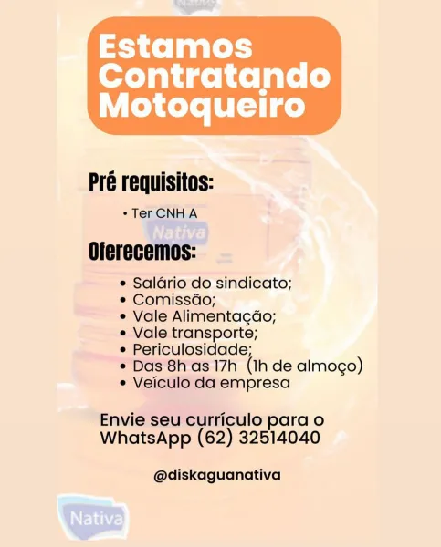 Estamos

Contratando
Motoqueiro

 

Pré requisitos:

° Ter CNH A

Oferecemos:

e Salario do sindicato;

e Comissdo;

e Vale Alimentagdo;

e Vale transporte;

e Periculosidade;

e Das 8h as 17h (Ih de almogo)
e Veiculo da empresa

Envie seu curriculo para o
WhatsApp (62) 32514040

@diskaguanativa Pré requisitos:

¢Ter CNHA

Oferecemos:

e Saldrio do sindicato;

e Comissdo;

¢ Vale Alimentagdo;

e Vale transporte;

e Periculosidade;

¢ Das 8h as 17h (1h de almoco)
e Veiculo da empresa

Envie seu curriculo para o
WhatsApp (62) 32514040

@diskaguanativa Estamos

Contratando
Motoqueliro

 

Pré requisitos:

° Ter CNHA

Oferecemos:

e Salario do sindicato;

e Comissdo;

e Vale Alimentagdo;

e Vale transporte;

e Periculosidade;

e Das 8h as 17h (Ih de almogo)
e Veiculo da empresa

Envie seu curriculo para o
WhatsApp (62) 32514040

@diskaguanativa Pré requisitos:

¢ Ter CNHA

Oferecemos:

e Salario do sindicato;

¢ Comissdo;

e Vale Alimentagdo;

e Vale transporte;

e Periculosidade;

* Da...