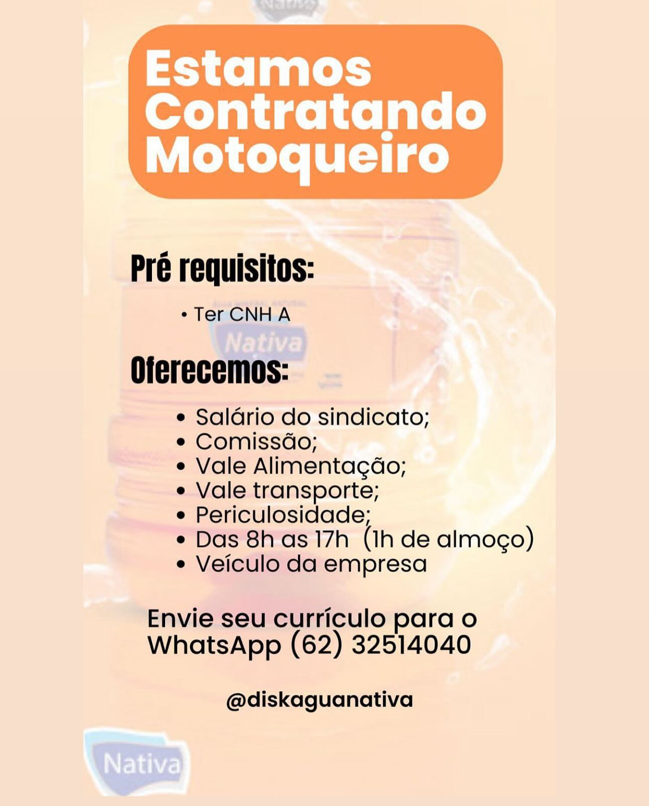 Estamos

Contratando
Motoqueiro

 

Pré requisitos:

° Ter CNH A

Oferecemos:

e Salario do sindicato;

e Comissdo;

e Vale Alimentagdo;

e Vale transporte;

e Periculosidade;

e Das 8h as 17h (Ih de almogo)
e Veiculo da empresa

Envie seu curriculo para o
WhatsApp (62) 32514040

@diskaguanativa Pré requisitos:

¢Ter CNHA

Oferecemos:

e Saldrio do sindicato;

e Comissdo;

¢ Vale Alimentagdo;

e Vale transporte;

e Periculosidade;

¢ Das 8h as 17h (1h de almoco)
e Veiculo da empresa

Envie seu curriculo para o
WhatsApp (62) 32514040

@diskaguanativa Estamos

Contratando
Motoqueliro

 

Pré requisitos:

° Ter CNHA

Oferecemos:

e Salario do sindicato;

e Comissdo;

e Vale Alimentagdo;

e Vale transporte;

e Periculosidade;

e Das 8h as 17h (Ih de almogo)
e Veiculo da empresa

Envie seu curriculo para o
WhatsApp (62) 32514040

@diskaguanativa Pré requisitos:

¢ Ter CNHA

Oferecemos:

e Salario do sindicato;

¢ Comissdo;

e Vale Alimentagdo;

e Vale transporte;

e Periculosidade;

* Das 8h as 17h (Ih de almoco)
e Veiculo da empresa

Envie seu curriculo para o
WhatsApp (62) 32514040

@diskaguanativa Estamos

Contratando
Motoqueliro

 

Pré requisitos:

«Ter CNHA

Oferecemos:

e Salario do sindicato;

e Comissdo;

e Vale Alimentagdo;

e Vale transporte;

e Periculosidade;

e Das 8h as 17h (Ih de almoco)
e Veiculo da empresa

Envie seu curriculo para o
WhatsApp (62) 32514040

@diskaguanativa Pré requisitos:

¢Ter CNHA

Oferecemos:

e Salario do sindicato;

e Comissdo;

e Vale Alimentagdo;

e Vale transporte;

e Periculosidade;

¢ Das 8h as 17h (Ih de almoco)
e Veiculo da empresa

Envie seu curriculo para o
WhatsApp (62) 32514040

@diskaguanativa Estamos

Contratando
Motoqueliro

 

Pré requisitos:

«Ter CNHA
14] .

Oferecemos: -

e Salario do sindicato;

e Comissdo;

e Vale Alimentagdo;

e Vale transporte;

e Periculosidade;

*Das'8tras 17h (Ihde almogo)
e Veiculo da empresa

Envie seu curriculo para o
WhatsApp (62) 32514040

@diskaguanativa

Ree Pré requisitos:

¢TerCNHA

Oferecemos:

e Salario do sindicato;

e Comissdo;

e Vale Alimentagdo;

e Vale transporte;

e Periculosidade;

* Das 8h as 17h (Ih de almoco)
¢ Veiculo da empresa

Envie seu curriculo para o
WhatsApp (62) 32514040

@diskaguanativa Estamos

Contratando
Motoqueliro

 

o  spemmmy cata,

Pré requisitos:

+ Tech A

Oferec anTO

= Saldriodo sindicato;
e Comissdo;
e Vale Alimentagdo;
~-eVale.transporte;
‘ulosidade;
17h (1h de almoco)
empresa

  

—

 

——-

   

Envi Urriculo para o
WhatsApp (62) 32514040

\Nativg

@diskaguanativa Pré requisitos:

*TerCNHA

Oferecemos:

e Saldario do sindicato;

¢ Comissdo;

e Vale Alimentagdo;

e Vale transporte;

e Periculosidade;

¢ Das 8has 17h (Ih de almoco)
¢ Veiculo da empresa

Envie seu curriculo para o
WhatsApp (62) 32514040

@diskaguanativa