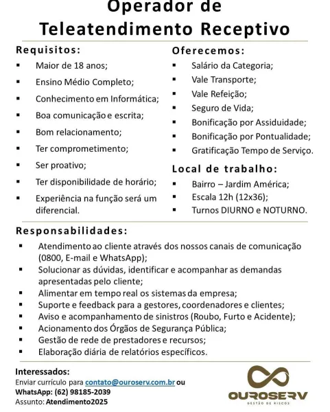 Operador de
Teleatendimento Receptivo

 

Requisitos: Oferecemos:
. Maior de 18 anos; = Saldrio da Categoria;
= Ensino Médio Completo; « Vale Transporte;

= Vale Refeicgado;
= Seguro de Vida;

= Conhecimento em Informatica;

. Boa comunica¢aoe escrita;
: : = Bonificagao por Assiduidade;

= Bonificagao por Pontualidade;
= Ter comprometimento; = Gratificagao Tempo de Servico.

= ier proative, Local de trabalho:
"Ter disponibilidade de horario; = Bairro —Jardim América;

= Bom relacionamento;

=  xperiéncianafungdoseraum " Escala12h (12x36);
diferencial. = _Turnos DIURNO e NOTURNO.

 

Responsabilidades:

= Atendimentoao cliente através dos nossos canais de comunicagao
(0800, E-mail e WhatsApp);

= Solucionar as duvidas, identificar e acompanhar as demandas
apresentadas pelo cliente;

= Alimentar em tempo real os sistemas da empresa;

= Suporte e feedback para a gestores, coordenadores e clientes;

= Aviso e acompanhamento de sinistros (Roubo, Furto e Acidente);

= Acionamento dos Orga...