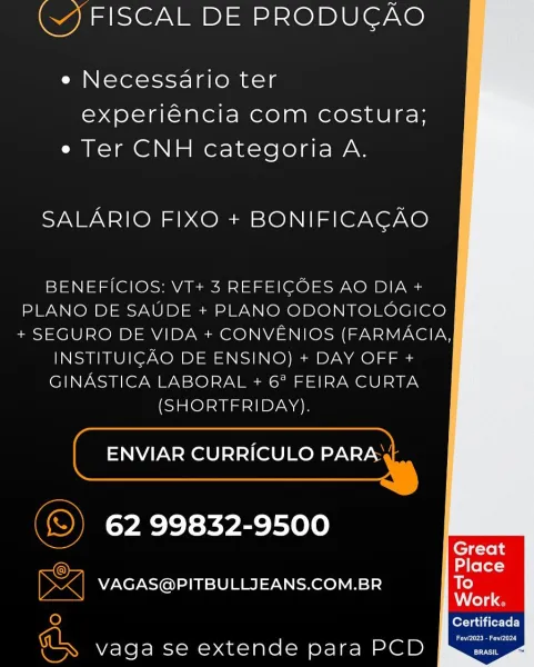 () FISCAL DE PRODUCAO

e Necessario ter
experiéncia com costura;
e Ter CNH categoria A.

SALARIO FIXO + BONIFICACAO

    
 

BENEFICIOS: VT+ 3 REFEICOES AO DIA +
PLANO DE SAUDE + PLANO ODONTOLOGICO
+ SEGURO DE VIDA + CONVENIOS (FARMACIA,

INSTITUICAO DE ENSINO) + DAY OFF +

GINASTICA LABORAL + 6° FEIRA CURTA

inloleunel=11ByN An

ENVIAR CURRICULO PARA

62 99832-9500

_ VAGAS@PITBULLJEANS.COM.BR

fort aa ierTor)

ey

=. vaga se extende para PCD (J FISCAL DE PRODUGAO

e Necessario ter
experiéncia com costura;
e Ter CNH categoria A.

SALARIO FIXO + BONIFICACAO

    
 

BENEFICIOS: VT+ 3 REFEIGOES AO DIA +
PLANO DE SAUDE + PLANO ODONTOLOGICO
+ SEGURO DE VIDA + CONVENIOS (FARMACIA,

INSTITUIGAO DE ENSINO) + DAY OFF +

GINASTICA LABORAL + 6? FEIRA CURTA

(SHORTFRIDAY).

ENVIAR CURRICULO PARA
~

62 99832-9500

Gg
= VAGAS@PITBULLJEANS.COM.BR

fer Tati er-ToL)

er aad

je}
uN vaga se extende para PCD () FISCAL DE PRODUCAO

e Necessario ter
experiéncia com costura;
e Ter CNH categoria A.

SAL...