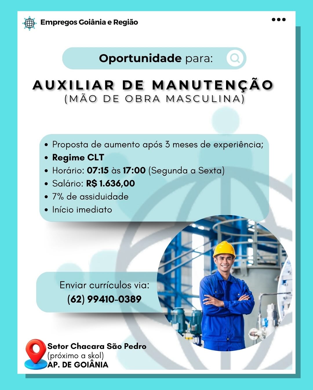 cag Empregos Goiania e Regiao

Oportunidade para:

AUXILIAR DE MANUTENCAO
(MAO DE OBRA MASCULINA)

 Proposta de aumento apés 3 meses de experiéncia;
e Regime CLT

e Horario: 07:15 ds 17:00 (Segunda aS

° Saldrio: R$1.636,00

¢ 7% de assiduidade

© Inicioimediato

Setor Chacara Sao Pedro.
(préximo a skol)
AP. DE GOIANIA © Empregos Goiania e Regiao

Oportunidade para:

AUXILIAR DE MANUTENCAO
(MAO DE OBRA MASCULINA)

¢ Proposta de aumento apés 3 meses de experiéncia;
¢ Regime CLT

¢ Hordrio: 07:15 as 17:00 (Segunda a Sexta)

¢ Saldrio: R$ 1.636,00

¢ 7% de assiduidade

* Inicio imediato

    

Enviar curriculos via:
(62) 99410-0389

4 Setor Chacara Sao Pedro
(proximo a skol)
AP. DE GOIANIA @ Empregos Goiania e Regiao

Oportunidade para:

AUXILIAR DE MANUTENCAO
(MAO DE OBRA MASCULINA)

 Proposta de aumento apés 3 meses de experiéncia;
e Regime CLT

° Hordrio: 07:15

e Saldrio: RS 1.63 ose

¢7%deassiduidade

e Inicio imediato

Setor Chacara Sao Pedro
(préximo a skol)
AP. DE GOIANIA & Empregos Goiania e Regiado o

Oportunidade para:

AUXILIAR DE MANUTENCAO
(MAO DE OBRA MASCULINA)

¢ Proposta de aumento apés 3 meses de experiéncia;
¢ Regime CLT

¢ Hordrio: 07:15 as 17:00 (Segunda a Sexta)

¢ Saldrio: R$ 1.636,00

¢ 7% de assiduidade

¢ Inicio imediato

    

Enviar curriculos via:

(62) 99410-0389

r Setor Chacara Sao Pedro
(préximo a skol)
AP. DE GOIANIA es Empregos Goiania e Regiao

Oportunidade para:

AUXILIAR DE MANUTENCAO
(MAO DE OBRA MASCULINA)

¢ Proposta de aumento apds 3 meses de experiéncia;
© Regime CLT :

© Horario: 07:15 as 17:00 (Segunda a Se

 Saldrio: RS 1.636,00

e 7% de assiduidade

* Inicio imediato

Setor Chacara Sao Pedro.
(préximo a skol)
AP. DE GOIANIA & Empregos Goiania e Regiao see

Oportunidade para:

AUXILIAR DE MANUTENCAO
(MAO DE OBRA MASCULINA)

¢ Proposta de aumento apdés 3 meses de experiéncia;
¢ Regime CLT

¢ Hordrio: 07:15 as 17:00 (Segunda a Sexta)
 Saldrio: R$ 1.636,00

¢ 7% de assiduidade

¢ Inicio imediato

    

Enviar curriculos via:
(62) 99410-0389

Setor Chacara Sao Pedro
(préximo a skol)
AP. DE GOIANIA & Empregos Goiania e Regiao

AUXILIAR DE MANUTENCAO
(MAO DE OBRA MASCULINA)

(préximo a skol)
AP. DE GOIANIA @}- Empregos Goiania e Regido see

Oportunidade para:

AUXILIAR DE MANUTENCAO
(MAO DE OBRA MASCULINA)

¢ Proposta de aumento apdés 3 meses de experiéncia;
¢ Regime CLT

¢ Hordrio: 07:15 as 17:00 (Segunda a Sexta)

¢ Saldrio: R$ 1.636,00

¢ 7% de assiduidade

¢ Inicio imediato

    

Enviar curriculos via:

(62) 99410-0389

4 Setor Chacara Sao Pedro
(proximo a skol)
AP. DE GOIANIA Fag Empregos Goiania e Regido

AUXILIAR DE MANUTENCAO
(MAO DE OBRA MASCULINA)

(préximo a skol)
AP. DE GOIANIA @&). Empregos Goiania e Regido one

Oportunidade para:

AUXILIAR DE MANUTENCAO
(MAO DE OBRA MASCULINA)

¢ Proposta de aumento apds 3 meses de experiéncia;
e Regime CLT

¢ Hordrio: 07:15 as 17:00 (Segunda a Sexta)

¢ Saldrio: R$ 1.636,00

¢ 7% de assiduidade

¢ Inicio imediato

    

Enviar curriculos via:

(62) 99410-0389

4 Setor Chacara Sao Pedro
(prdximo a skol)
Doar. DE GOIANIA