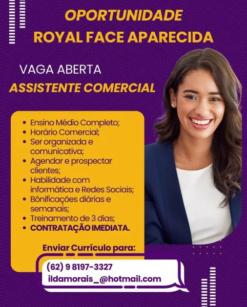 == OPORTUNIDADE
= ROYALFACE APARECIDA

VAGA ABERTA
ASSISTENTE COMERCIAL

    

e Ensino Médio Completo;

e Horario Comercial;

e Ser organizada e
comunicativa;

e Agendar e prospectar
clientes;

© Habilidade com
informatica e Redes Sociais;

® Bonificagées diarias e
semancis;

© Treinamento de 3 dias;

© CONTRATAGAOIMEDIATA.

Enviar Curriculo pc

(62) 9 8197-3327
ildamorais_@hotmail.com = OPORTUNIDADE
= ROYALFACE APARECIDA

   
  

VAGA ABERTA
ASSISTENTE COMERCIAL

Ensino Médio Completo;
Hordrio Comercial:

Ser organizada e
comunicativa;

Agendar e prospectar
clientes;

Habilidade com
informatica e Redes Sociais;
BOnificagées didrias e
semanais;

Treinamento de 3 dias;
CONTRATAGAO IMEDIATA.

Enviar Curriculo para:

(62) 9 8197-3327
ildamorais_@hotmail.com == OPORTUNIDADE
= ROYALFACE APARECIDA

VAGA ABERTA
ASSISTENTE COMERCIAL

    

© Ensino Médio Completo;

e Hordrio Comercial;

e Ser organizada e
comunicativa;

e Agendar e prospectar
clientes;

e Habilidade com
informatica e Redes...