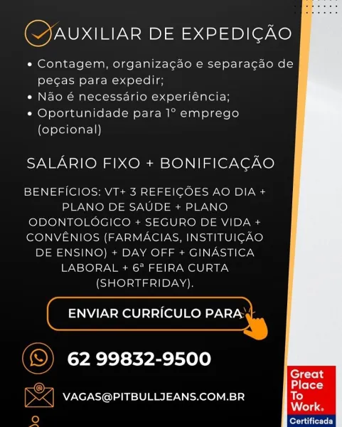 (JAUXILIAR DE EXPEDICAO

« Contagem, organizacdo e separacdao de
pecas para expedir;

« Nao é necessario experiencia;

e Oportunidade para 1° emprego
(opcional)

SALARIO FIXO + BONIFICACAO

BENEFICIOS: VT+ 3 REFEIGCOES AO DIA +
PLANO DE SAUDE + PLANO
ODONTOLOGICO + SEGURO DE VIDA +
CONVENIOS (FARMACIAS, INSTITUIGAO
DE ENSINO) + DAY OFF + GINASTICA
LABORAL + 6° FEIRA CURTA
(SHORTFRIDAY).

ENVIAR CURRICULO PARA .|

62 99832-9500

VAGAS@PITBULLJEANS.COM.BR

Certificada (CYJAUXILIAR DE EXPEDIGAO

« Contagem, organizacao e separacao de
pecas para expedir;

e Nao é necessario experiéncia;

e Oportunidade para 1° emprego
(opcional)

SALARIO FIXO + BONIFICACAO

BENEFICIOS: VT+ 3 REFEICOES AO DIA +
PLANO DE SAUDE + PLANO
ODONTOLOGICO + SEGURO DE VIDA +
CONVENIOS (FARMACIAS, INSTITUIGCAO
DE ENSINO) + DAY OFF + GINASTICA
LABORAL + 6? FEIRA CURTA
(SHORTFRIDAY).

| ENVIAR CURRICULO Pana

(©) 62 99832-9500

9
= VAGAS@PITBULLIJEANS.COM.BR

je) lores itrtF]

> 4 (JAUXILIAR DE EXPEDICAO

¢ Contagem,...