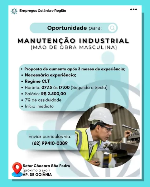 cag Empregos Goiania e Regiao

Oportunidade para:

MANUTENCAO INDUSTRIAL
(MAO DE OBRA MASCULINA)

¢ Proposta de aumento apés 3 meses de experié neia;
e Necessdria experiéncia; ‘

¢ Regime CLT

e Hordrio: 07:15 a

¢ Salario: R$ 2.500,

° 7% de assiduidade ~

e Inicio imediato

Setor Chacara Sao Pedro
(préximo a skol)
AP, DE GOIANIA © Empregos Goiania e Regiao

Oportunidade para:

MAN UTENCAO INDUSTRIAL
(MAO DE OBRA MASCULINA)

¢ Proposta de aumento apés 3 meses de experiéncia;
¢ Necessaria experiéncia;

¢ Regime CLT

¢ Hordrio: 07:15 as 17:00 (Segunda a Sexta)

¢ Saldrio: R$ 2.500,00

e 7% de assiduidade

e Inicio imediato

   
  

Enviar curriculos via:

(62) 99410-0389

4 Setor Chacara Sao Pedro
(préximo a skol)
AP. DE GOIANIA @ Empregos Goiania e Regiao

Oportunidade para:

MANUTENCAO INDUSTRIAL
(MAO DE OBRA MASCULINA)

¢ Proposta de aumento apés 3 meses de «
e Necessaria experiéncia;

¢ Regime CLT

e Hordrio: 07:15 ds 17:

* Saldrio: R$ 2.500,

© 7% de assiduidade

e Inicio imedi...
