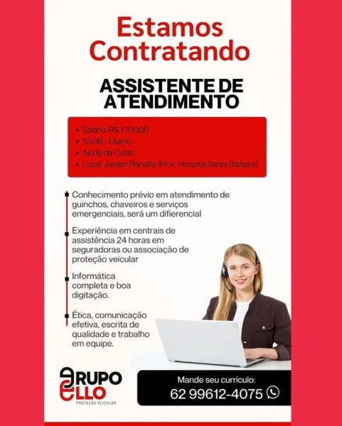 Estamos
Contratando

ASSISTENTE DE
ATENDIMENTO

Conhecimento prévio em atendimento de
guinchos, chaveiros e servicos
emergenciais, sera um difierencial

Experiéncia em centrais de
assisténcia 24 horas em
seguradoras ou associacao de
protecao veicular

Informatica
completa e boa
digitagao.

Etica, comunicagao
efetiva, escrita de
qualidade e trabalho
em equipe.

SRuPO Mande seu curriculo:
LLO 62 99612-4075 ©

PAOTEGAG VEICULAR Estamos
Contratando

ASSISTENTE DE
ATENDIMENTO

Conhecimento prévio em atendimento de
guinchos, chaveiros e servicos
emergenciais, sera um difierencial

Experiéncia em centrais de
assisténcia 24 horas em
seguradoras ou associagao de
protecao veicular

Informatica
completa e boa
digitacao.

Etica, comunicagao
efetiva, escrita de
qualidade e trabalho
em equipe.

5 RUPO Mande seu curriculo:
ELLO Eyal Pe OYE Estamos
Contratando

ASSISTENTE DE
ATENDIMENTO

Conhecimento prévio em atendimento de
guinchos, chaveiros e servicos
emergenciais, sera um difierencial

Experié...