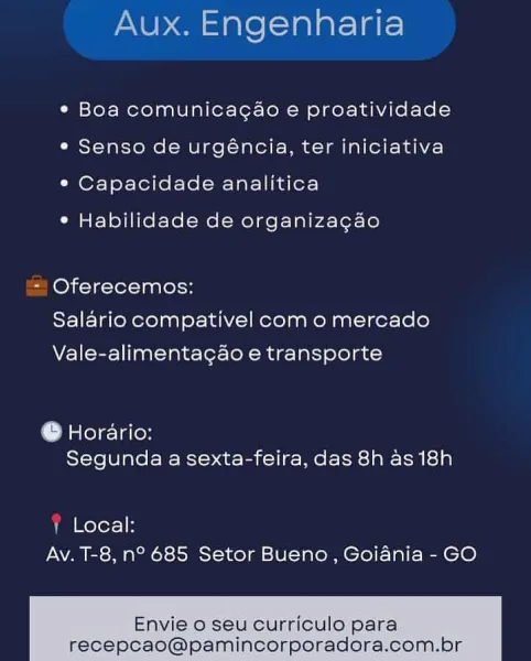 Aux. Engenharia

« Boa comunicacao e proatividade
¢ Senso de urgéncia, ter iniciativa
° Capacidade analitica

° Habilidade de organizagao

- Oferecemos:
Salario compativel com o mercado
Vale-alimentagao e transporte

© Horario:
Segunda a sexta-feira, das 8h as 18h

1 Local:
Av. T-8, n° 685 Setor Bueno, Goiania - GO

Envie o seu curriculo para
recepcao@pamincorporadora.com Aux. Engenharia

¢ Boa comunicagao e proatividade
¢ Senso de urgéncia, ter iniciativa
¢ Capacidade analitica

* Habilidade de organiza¢gao

= Oferecemos:
Salario compativel com o mercado
Vale-alimentagao e transporte

@ Horario:
Segunda a sexta-feira, das 8h as 18h

! Local:
Av. T-8, n° 685 Setor Bueno, Goiania - GO

Envie o seu curriculo para
recepcao@pamincorporadora.com.br Aux. Engenharia

¢ Boa comunicacao e proatividade
e Senso de urgéncia, ter iniciativa
*° Capacidade analitica

° Habilidade de organizagao

- Oferecemos:
Salario compativel com o mercado
Vale-alimentagao e transporte

© Horario:
Segunda a sext...