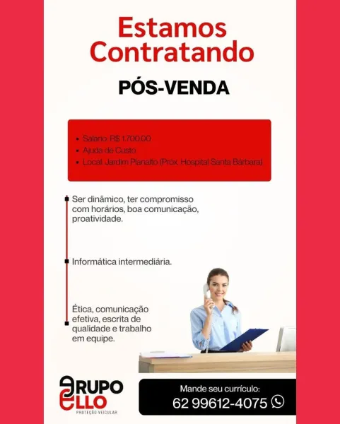 Estamos
Contratando

POS-VENDA

 

Ser dinamico, ter compromisso
com horarios, boa comunica¢ao,
proatividade.

Informatica intermediaria.

Etica, comunicagao
efetiva, escrita de
qualidade e trabalho
em equipe.

SRuPo Mande seu curriculo:
ELLo 62 99612-4075 ©

PROTEGAO VEICULAR Estamos
Contratando

POS-VENDA

 

Ser dinamico, ter compromisso
com horarios, boa comunicagao,
proatividade.

Informatica intermediaria.

§ S

Etica, comunicagao ¥
efetiva, escrita de
qualidade e trabalho

em equipe. a 5 ge” |
1 |

SRuPO Mande seu curriculo:
LLO 62 99612-4075 ©

PROTEGAO VEICULAR Estamos
Contratando

POS-VENDA

 

Ser dinamico, ter compromisso
com horarios, boa comunicag¢ao,
proatividade.

Informatica intermediaria.

Etica, comunicacao
efetiva, escrita de
qualidade e trabalho
em equipe.

SRuPo — S-10) a . :
ELLO 62 99612-4075 ©

PROTECAO VEICULAR Estamos
Contratando

POS-VENDA

 

Ser dinamico, ter compromisso
com horarios, boa comunicag¢ao,
proatividade.

Informatica intermediaria.

Etica, c...