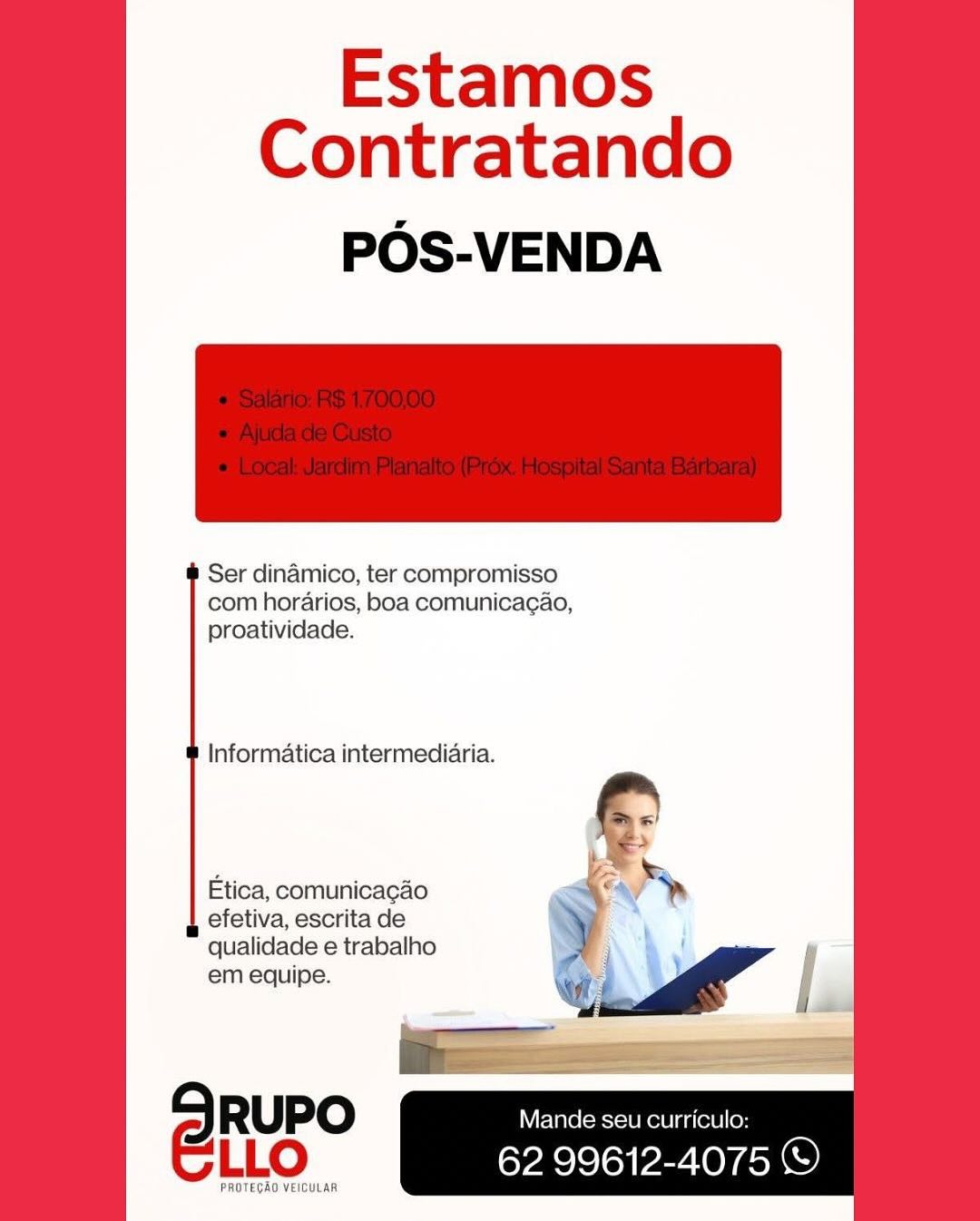 Estamos
Contratando

POS-VENDA

 

Ser dinamico, ter compromisso
com horarios, boa comunica¢ao,
proatividade.

Informatica intermediaria.

Etica, comunicagao
efetiva, escrita de
qualidade e trabalho
em equipe.

SRuPo Mande seu curriculo:
ELLo 62 99612-4075 ©

PROTEGAO VEICULAR Estamos
Contratando

POS-VENDA

 

Ser dinamico, ter compromisso
com horarios, boa comunicagao,
proatividade.

Informatica intermediaria.

§ S

Etica, comunicagao ¥
efetiva, escrita de
qualidade e trabalho

em equipe. a 5 ge” |
1 |

SRuPO Mande seu curriculo:
LLO 62 99612-4075 ©

PROTEGAO VEICULAR Estamos
Contratando

POS-VENDA

 

Ser dinamico, ter compromisso
com horarios, boa comunicag¢ao,
proatividade.

Informatica intermediaria.

Etica, comunicacao
efetiva, escrita de
qualidade e trabalho
em equipe.

SRuPo — S-10) a . :
ELLO 62 99612-4075 ©

PROTECAO VEICULAR Estamos
Contratando

POS-VENDA

 

Ser dinamico, ter compromisso
com horarios, boa comunicag¢ao,
proatividade.

Informatica intermediaria.

Etica, comunicacao
efetiva, escrita de
qualidade e trabalho
em equipe.

 

SRuPO Mande seu curriculo:
LLO 62 99612-4075 ©

PROTEGAO VEICULAR Estamos
Contratando

POS-VENDA

 

Ser dinamico, ter compromisso
com horarios, boa comunica¢ao,
proatividade.

Informatica intermediaria.

Etica, comunicacao
efetiva, escrita de
qualidade e trabalho
em equipe.

SRuPo Mande seu curriculo:
ELLo 62 99612-4075 ©

PROTEGAO VEICULAR Estamos
Contratando

POS-VENDA

 

Ser dinamico, ter compromisso
com horarios, boa comunicagao,
proatividade.

Informatica intermediaria.

Etica, comunicacao
efetiva, escrita de
qualidade e trabalho
em equipe.

 

SRUPO Mande seu curriculo:
LLO 62 99612-4075 ©

PROTEGAO VEICULAR Estamos
Contratando

POS-VENDA

 

Ser dinamico, ter compromisso
com horarios, boa comunicag¢ao,
proatividade.

Informatica intermediaria.

Etica, comunicagao
efetiva, escrita de
qualidade e trabalho
em equipe.

SRuPo Mande seu curriculo:
LLO Cele loy EZ LOYeon

PROTEGAO VEICULAR Estamos
Contratando

POS-VENDA

 

Ser dinamico, ter compromisso
com horarios, boa comunicagao,
proatividade.

Informatica intermediaria.

Etica, comunicacao
efetiva, escrita de
qualidade e trabalho
em equipe.

 

SRUPO Mande seu curriculo:
ELLo 62 99612-4075 ©

EGAO VEICULAR Estamos
Contratando

POS-VENDA

 

Ser dinamico, ter compromisso
com horarios, boa comunicagao,
proatividade.

Informatica intermediaria.

Etica, comunicagao
efetiva, escrita de
qualidade e trabalho
em equipe.

RUPO Mande seu curriculo: 7
LLO 62 99612-4075 ©

PROTEGAD VEICULAR Estamos
Contratando

POS-VENDA

 

Ser dinamico, ter compromisso
com horarios, boa comunicagao,
proatividade.

Informatica intermediaria.

Etica, comunicacao
efetiva, escrita de
qualidade e trabalho
em equipe.

 

9 RUPO Mande seu curriculo:
ELLo 62 99612-4075 ©