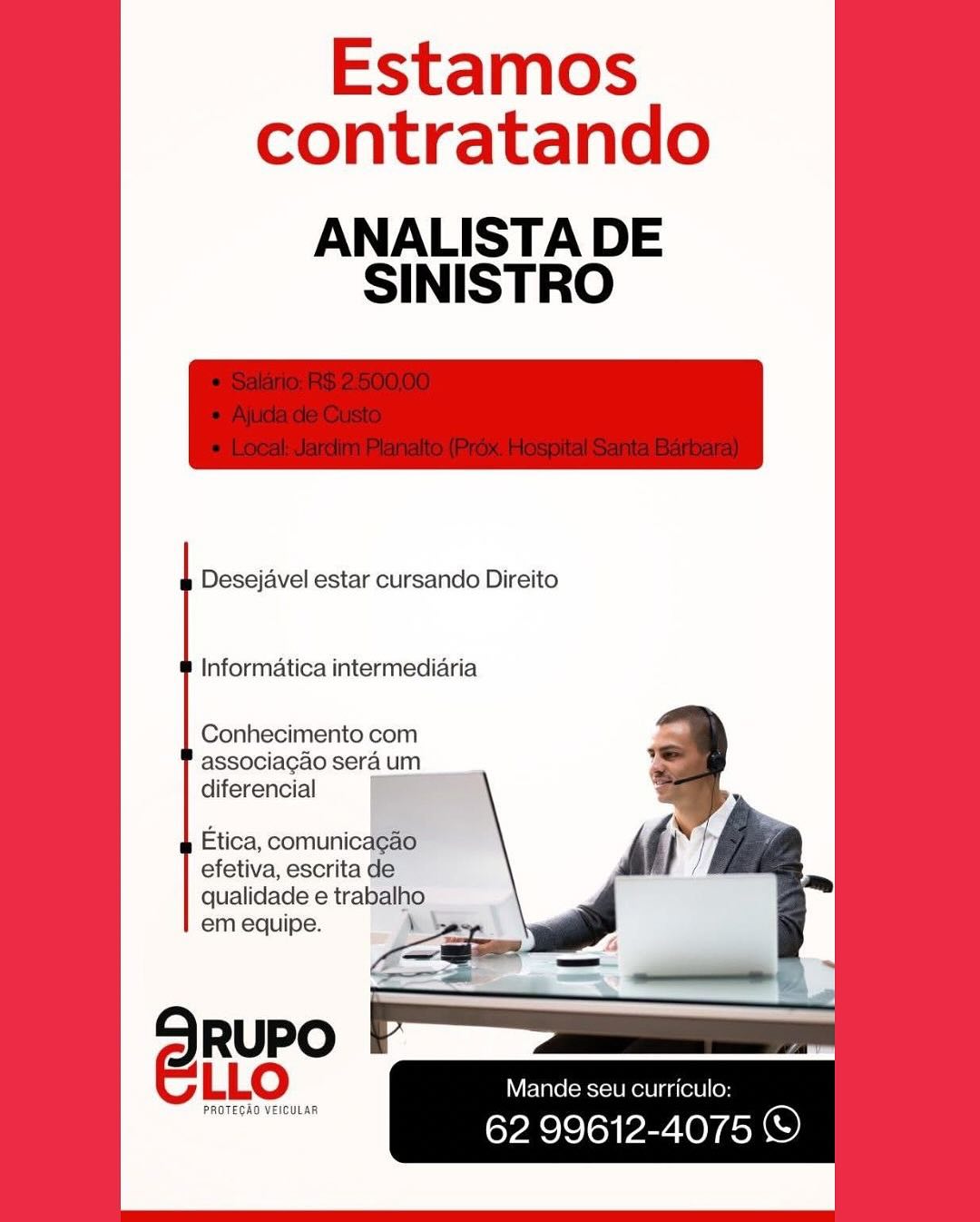 Estamos
contratando

ANALISTA DE
SINISTRO

Desejavel estar cursando Direito

Informatica intermediaria

Conhecimento com
associagadoseraum
diferencial i

Etica, comunicagao
efetiva, escrita de

qualidade e trabalho
em equipe. ‘

RUPO
e@Rur Mande seu curriculo:

PROTEGAO VEICULAR

62 99612-4075 ©) Estamos
contratando

ANALISTA DE
SINISTRO

Desejavel estar cursando Direito

Informatica intermediaria

Conhecimento com
associacao sera um
diferencial

Etica, comunicacao
efetiva, escrita de
qualidade e trabalho

em equipe. \ -
- — 2

RUPO
eur Mande seu curriculo:

PROTECAO VEICULAR

62 99612-4075 © Estamos
contratando

ANALISTA DE
SINISTRO

Desejavel estar cursando Direito

Informatica intermediaria

Conhecimento com
associa¢gao sera um

diferencial & eS

Etica, comunicagao
efetiva, escrita de

qualidade e trabalho
em equipe. \

RUPO
@RuR Mande seu curriculo:

PROTEGAO VEICULAR

62 99612-4075 © Estamos
contratando

ANALISTA DE
SINISTRO

Desejavel estar cursando Direito

Informatica intermediaria

Conhecimento com
associa¢ao sera um
diferencial

Etica, comunicagao
efetiva, escrita de
qualidade e trabalho

em equipe. \ e

RUPO
@RUE Mande seu curriculo:

PROTEGAO VEICULAR 62 99612-4075 ) Estamos
contratando

ANALISTA DE
SINISTRO

Desejavel estar cursando Direito

Informatica intermediaria

Conhecimento com
associagao sera um

diferencial ee

Etica, comunicagao
efetiva, escrita de
qualidade e trabalho
em equipe. \

RUPO
eur Mande seu curriculo:

PROTEGAO VEICULAR

62 99612-4075 © Estamos
contratando

ANALISTA DE
SINISTRO

Desejavel estar cursando Direito

Informatica intermediaria

Conhecimento com
associacao sera um
diferencial

Etica, comunicagao
efetiva, escrita de
qualidade e trabalho

em equipe. \ os
2 eae -

RUPO
@RUE Mande seu curriculo:

Pace 62 99612-4075 © Estamos
contratando

ANALISTA DE
SINISTRO

Desejavel estar cursando Direito

Informatica intermediaria

Conhecimento com
associagao sera um
diferencial

Etica, comu
efetiva, escrita
qualidade e traball
em equipe. ,

Mande seu curriculo:

62 99612-4075 ©)

PROTEGAD VEICULAR Estamos
contratando

ANALISTA DE
SINISTRO

Desejavel estar cursando Direito

Informatica intermediaria

Conhecimento com
associagao sera um
diferencial

Etica, comunicacao
efetiva, escrita de
qualidade e trabalho

Mande seu curriculo:

62 99612-4075 © Estamos
contratando

ANALISTA DE
SINISTRO

Desejavel estar cursando Direito

Informatica intermediaria

Conhecimento com
associagdo sera um
diferencial

Etica, comunicde
efetiva, escrita
qualidade e tral
em equipe.

RUPO
Cio: sam

PROTEGAD VEICULAR

oe PO Pent © Estamos
contratando

ANALISTA DE
SINISTRO

Desejavel estar cursando Direito

Informatica intermediaria

Conhecimento com
associacao sera um
diferencial

Etica, comunicacdo
efetiva, escrita de
qualidade e trabalho
em equipe. \ >

Mande seu curriculo:

62 99612-4075 ©