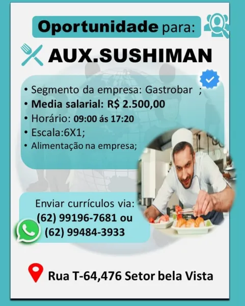 Enviar curriculos via:
(62) 99196-7681 ou

& (62) 99484-3933

9 Rua T-64,476 Setor bela Vista Oportunidade para:
AUX.SUSHIMAN

* Segmento da empresa: Gastrobar ;

* Media salarial: R$ 2.500,00
* Horario: 09:00 ds 17:20

* Escala:6X1; ye
¢ Alimentacado na empresa; , Ls

__ (62) 99196-7681 ou “Ym

\\) (62) 99484-3933

9 Rua T-64,476 Setor bela Vista Enviar curriculos via:
(62) 99196-7681 ou

@ (62) 99484-3933

9 Rua T-64,476 Setor bela Vista Oportunidade para:
AUX.SUSHIMAN

* Segmento da empresa: Gastrobar ;

* Media salarial: RS 2.500,00
¢ Horario: 09:00 as 17:20

¢ Escala:6X1; a
¢ Alimentacao na empresa; a Ly

Enviar curriculos via: a :
(62) 99196-7681 ou ois ~_
{ Dw (62) 99484-3933

   
    

@ Rua T-64,476 Setor bela Vista Enviar curriculos via:
(62) 99196-7681 ou

(D002 99484-3933

9 Rua T-64,476 Setor bela Vista Oportunidade para:
AUX.SUSHIMAN

* Segmento da empresa: Gastrobar ;
* Media salarial: RS 2.500,00
* Horario: 09:00 ds 17:20

* Escala:6X1;
* Alimentagao na empresa; Lh

...