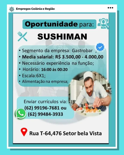 Bag Empregos Goiania e Regiao

9 Rua T-64,476 Setor bela Vista 5). Empregos Goiania e Regiao =

 

  
 
   
  
  
 
      
   

Oportunidade para:
SUSHIMAN
LY

¢ Segmento da empresa: Gastrobar ;
* Media salarial: RS 3.500,00 - 4.000,00
¢ Necessario experiéncia na fun¢ao;

¢ Horario: 16:00 as 00:20

* Escala:6X1; a Sf
1

¢ Alimentacdo na empresa;

Enviar curriculos via: S1§” id
_q.(62) 99196-7681 00 “> Pes
(S (62) 99484-3933

  

9 Rua T-64,476 Setor bela Vista cag Empregos Goiania e Regiao

9 Rua T-64,476 Setor bela Vista @}. Empregos Goiania e Regido o

 

 

  
    
   
    
   

Oportunidade para:
SUSHIMAN
a

¢ Segmento da empresa: Gastrobar ;
* Media salarial: RS 3.500,00 - 4.000,00
¢ Necessario experiéncia na fun¢ao;

* Hordario: 16:00 4s 00:20

* Escala:6X1; & Th
¢ Alimentacgao na empresa; | 4
/ &

  

2

Enviar curriculos via: | ‘a
_. (62) 99196-7681 ou oF te
(©) (62) 99484-3933 |
ee

  

9 Rua T-64,476 Setor bela Vista es Empregos Goiania e Regiao

Enviar curriculos via: Sp
...