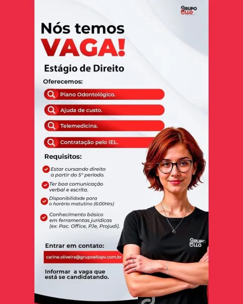 Nos temos

VAGA!

Estagio de Direito

Oferecemos:

(oy Plano Odontologico.
Q Ajuda de custo.

oy Telemedicina.

Q_ Contratagao pelo IEL.

Requisitos:
6 Estar cursando direito
a partir do 5° periodo.

Or boa comunica¢gao
verbal e escrita.

eo Disponibilidade para
o hordrio matutino (6:00Hrs)

Conhecimento basico
em ferramentas juridicas
(ex: Pac. Office, PJe, Projudi).

Entrar em contato:

carine.oliveira@grupoellopyv.com.br

Informar a vaga que
esta se candidatando. Nos temos

VAGA!

Estagio de Direito

Oferecemos:

Q Plano Odontologico.
oy Ajuda de custo.

Q Telemedicina.

Q_ Contratacao pelo IEL.

Requisitos:

6 Estar cursando direito
a partir do 5° periodo.

Ore boa comunica¢gdo
verbal e escrita.

Disponibilidade para
o hordrio matutino (6:00Hrs)

Conhecimento badsico
em ferramentas juridicas
(ex: Pac. Office, PJe, Projudi).

Entrar em contato:
carine.oliveira@grupoellopy.com.br

Informar a vaga que
esta se candidatando. Nos temos

VAGA

Estagio de Direito

Oferecemos:

oy Plano ...