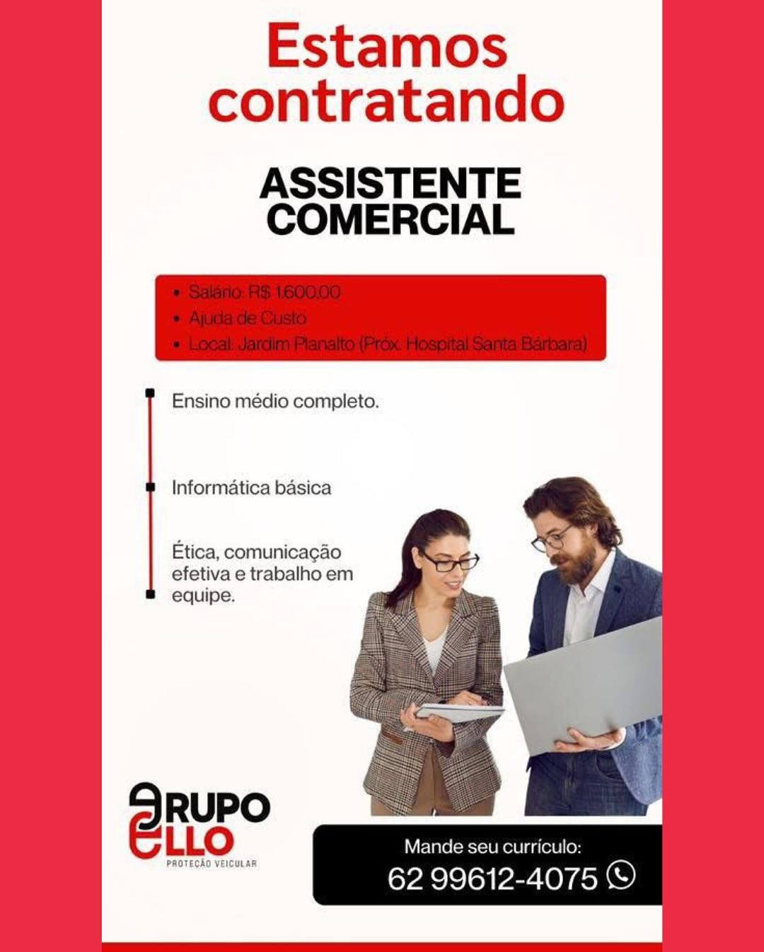 Estamos
contratando

ASSISTENTE
COMERCIAL

Ensino médio completo.

Informatica basica

Etica, comunicagao
efetiva e trabalho em
equipe.

Mande seu curriculo:

62 99612-4075 © Estamos
contratando

     
     
   
    

ASSISTENTE
COMERCIAL

 

Ensino médio completo.

Informatica basica

Etica, comunicagao
efetiva e trabalho em
equipe.

Mande seu curriculo:

62 99612-4075 © Estamos
contratando

ASSISTENTE
COMERCIAL

Ensino médio completo.

Informatica basica

Etica, comunicagao
efetiva e trabalho em
equipe.

Mande seu curriculo:

62 99612-4075 © Estamos
contratando

ASSISTENTE
COMERCIAL

Ensino médio completo.

     
 
 

 
 

     
  
   
   
 
    

Informatica basica

Etica, comunicacao
efetiva e trabalho em
equipe.

Mande seu curriculo:

62 99612-4075 © Estamos
contratando

ASSISTENTE
COMERCIAL

Ensino médio completo.

Informatica basica

Etica, comunicacgao
efetiva e trabalho em
equipe.

Mande seu curriculo:

62 99612-4075 © Estamos
contratando

ASSISTENTE
COMERCIAL

Ensino médio completo.

     
 
 

 
 

     
  
   
   
 
    

Informatica basica

Etica, comunicacgao
efetiva e trabalho em
equipe.

Mande seu curriculo:

eVAS Se oi Par OV AchO) Estamos
contratando

ASSISTENTE
COMERCIAL

Ensino médio completo.

Informatica basica

Etica, comunicagao
efetiva e trabalho em
equipe.

SRuPO |
ELLo Mande seu curriculo:

PROTECAO VEICULAR.

62 99612-4075 © Estamos
contratando

     
     
   
    

ASSISTENTE
COMERCIAL

 

Ensino médio completo.

Informatica basica

   

Etica, comunicacao
efetiva e trabalho em
equipe.

  

Mande seu curriculo:

62 99612-4075 ©) Estamos
contratando

ASSISTENTE
COMERCIAL

Ensino médio completo.

Informatica basica

Etica, comunicagao
efetiva e trabalho em
equipe.

Mande

62 aes 4075 S) Estamos
contratando

     
     
   
    

ASSISTENTE
COMERCIAL

 

Ensino médio completo.

Informatica basica

 
      

Etica, comunicacao
efetiva e trabalho em
equipe.

Mande seu curriculo:

62 99612-4075 ©