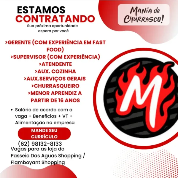 ESTAMOS M
CONTRATANDO CHureasco!

Sua préxima oportunidade
espera por vocé

    

>GERENTE (COM EXPERIENCIA EM FAST
FOOD)
>SUPERVISOR (COM EXPERIENCIA)
>ATENDENTE
>AUX. COZINHA

>AUX.SERVIGOS GERAIS

>CHURRASQUEIRO

>MENOR APRENDIZ A
PARTIR DE 16 ANOS

e Saldrio de acordo com a
vaga + Beneficios + VT +
AlimentagGo na empresa

MANDE SEU
CURRICULO
(62) 98132-8133
Vagas para as loja do

Passeio Das Aguas Shopping /

Flamboyant Shoppin
 _ ESTAMOS
CONTRATANDO

Sua préxima oportunidade
espera por vocé

 

>GERENTE (COM EXPERIENCIA EM FAST
FOOD)
>SUPERVISOR (COM EXPERIENCIA)
>ATENDENTE
>AUX. COZINHA

>AUX.SERVIGOS GERAIS

>CHURRASQUEIRO

>MENOR APRENDIZ A
PARTIR DE 16 ANOS

e Saldrio de acordo coma
vaga + Beneficios + VT +
Alimentagdo na empresa

MANDE SEU
CURRICULO
(62) 98132-8133
Vagas para as loja do

Passeio Das Aguas Shopping /

Flamboyant “ ESTAMOS M
CONTRATANDO CHureasco!

Sua préxima oportunidade
espera por vocé

    

>GERENTE (COM EXPERIENCIA EM FAST
FOOD)
>SUPERVISOR (COM EXPERI...
