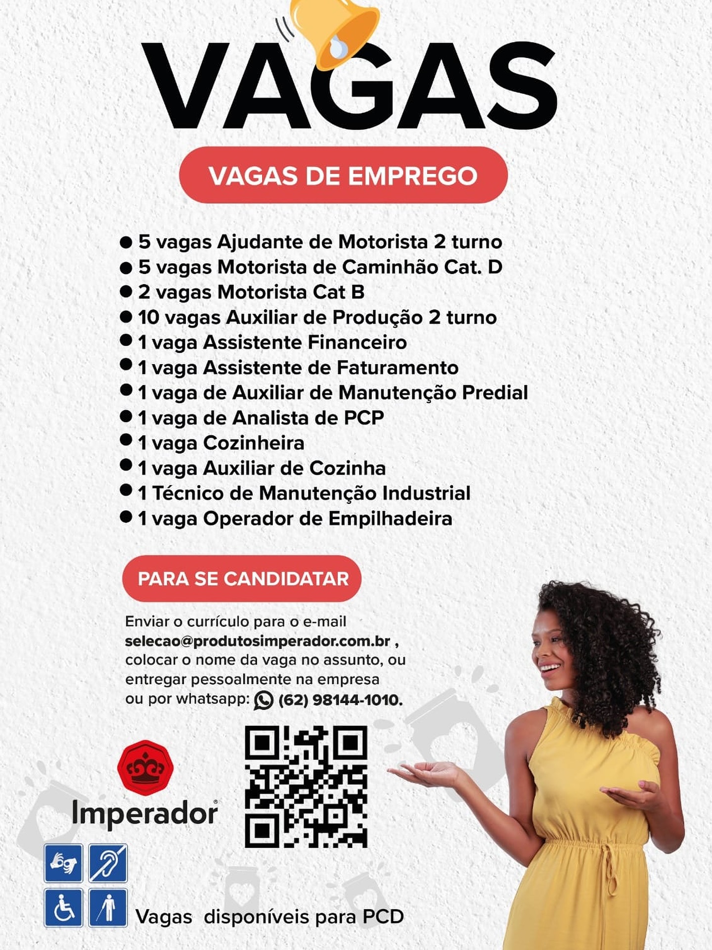 VAGAS

VAGAS DE EMPREGO

@ 5 vagas Ajudante de Motorista 2 turno
@ 5 vagas Motorista de Caminhao Cat. D
@ 2 vagas Motorista Cat B

@ 10 vagas Auxiliar de Producao 2 turno
® 1 vaga Assistente Financeiro

® 1 vaga Assistente de Faturamento

®@ 1 vaga de Auxiliar de Manutencao Predial
® 1 vaga de Analista de PCP

® 1 vaga Cozinheira

® 1 vaga Auxiliar de Cozinha

® 1 Técnico de Manutengao Industrial

® 1 vaga Operador de Empilhadeira

PARA SE CANDIDATAR

Enviar 0 curriculo para o e-mail
selecao@produtosimperador.com.br ,
colocar o nome da vaga no assunto, ou
entregar pessoalmente na empresa

ou por whatsapp: (© (62) 98144-1010. VAGAS

VAGAS DE EMPREGO

@ 5 vagas Ajudante de Motorista 2 turno
@ 5 vagas Motorista de Caminhao Cat. D
@ 2 vagas Motorista Cat B

@ 10 vagas Auxiliar de Producao 2 turno
® 1 vaga Assistente Financeiro

® 1 vaga Assistente de Faturamento

® 1 vaga de Auxiliar de Manutencao Predial
® 1 vaga de Analista de PCP

® 1 vaga Cozinheira

® 1 vaga Auxiliar de Cozinha

® 1 Técnico de Manutengao Industrial

® 1 vaga Operador de Empilhadeira

PARA SE CANDIDATAR

Enviar o curriculo para o e-mail

selecao@produtosimperador.com.br ,
colocar o nome da vaga no assunto, ou
entregar pessoalmente na empresa

ou por whatsapp: (©) (62) 98144-1010.

   
    
  

Imperador a

Bie » ‘| |

a A | Vagas disponiveis para PCD VAGAS

VAGAS DE EMPREGO

@ 5 vagas Ajudante de Motorista 2 turno
@ 5 vagas Motorista de Caminhao Cat. D
® 2 vagas Motorista Cat B

®@ 10 vagas Auxiliar de Producao 2 turno
®@ 1 vaga Assistente Financeiro

® 1 vaga Assistente de Faturamento

® 1 vaga de Auxiliar de Manutencao Predial
@ 1 vaga de Analista de PCP

® 4 vaga Cozinheira

® 1 vaga Auxiliar de Cozinha

® 1 Técnico de Manutencao Industrial

®@ 1 vaga Operador de Empilhadeira

PARA SE CANDIDATAR

Enviar 0 curriculo para o e-mail

selecao@produtosimperador.com.br ,
colocar o nome da vaga no assunto, ou
entregar pessoalmente na empresa

ou por whatsapp: (© (62) 98144-1010.

 

   
  
   

 

  

Vagas disponiveis para PCD VAGAS

VAGAS DE EMPREGO

@ 5 vagas Ajudante de Motorista 2 turno
@ 5 vagas Motorista de Caminhao Cat. D
@ 2 vagas Motorista Cat B

@ 10 vagas Auxiliar de Producao 2 turno
® 1 vaga Assistente Financeiro

® 1 vaga Assistente de Faturamento

® 1 vaga de Auxiliar de Manutencao Predial
® 1 vaga de Analista de PCP

® 1 vaga Cozinheira

® 1 vaga Auxiliar de Cozinha

® 1 Técnico de Manutengao Industrial

® 1 vaga Operador de Empilhadeira

PARA SE CANDIDATAR

Enviar o curriculo para o e-mail

selecao@produtosimperador.com.br ,
colocar 0 nome da vaga no assunto, ou
entregar pessoalmente na empresa

ou por whatsapp: (©) (62) 98144-1010.

   
  
   

  

Imperador tales
="

ik
&

 

A | Vagas disponiveis para PCD SAS

VAGAS DE EMPREGO

@ 5 vagas Ajudante de Motorista 2 turno
@ 5 vagas Motorista de Caminhao Cat. D
® 2 vagas Motorista Cat B

@ 10 vagas Auxiliar de Produgao 2 turno
® 1 vaga Assistente Financeiro

® 1 vaga Assistente de Faturamento

® 1 vaga de Auxiliar de Manutencao Predial
@ 1 vaga de Analista de PCP

® 4 vaga Cozinheira

® 1 vaga Auxiliar de Cozinha

© 1 Técnico de Manutencao Industrial

®@ 1 vaga Operador de Empilhadeira

PARA SE CANDIDATAR

Enviar o curriculo para o e-mail

selecao@produtosimperador.com.br ,
colocar o nome da vaga no assunto, ou
entregar pessoalmente na empresa

ou por whatsapp: (©) (62) 98144-1010.

 

    
  

   

Vagas disponiveis para PCD VAGAS

VAGAS DE EMPREGO

@ 5 vagas Ajudante de Motorista 2 turno
@ 5 vagas Motorista de Caminhao Cat. D
@ 2 vagas Motorista Cat B

@ 10 vagas Auxiliar de Producao 2 turno
® 1 vaga Assistente Financeiro

® 1 vaga Assistente de Faturamento

® 1 vaga de Auxiliar de Manutencao Predial
® 1 vaga de Analista de PCP

® 1 vaga Cozinheira

® 1 vaga Auxiliar de Cozinha

® 1 Técnico de Manutengao Industrial

® 1 vaga Operador de Empilhadeira

PARA SE CANDIDATAR

Enviar 0 curriculo para o e-mail

selecao@produtosimperador.com.br ,
colocar 0 nome da vaga no assunto, ou
entregar pessoalmente na empresa

ou por whatsapp: (©) (62) 98144-1010.

   
  
   

  

Imperador mes
poe A ="
Gi
| a Vagas disponiveis para PCD VAGAS DE EMPREGO )

@ 5 vagas Ajudante de Motorista 2 turno
@ 5 vagas Motorista de Caminhdao Cat. D
® 2 vagas Motorista Cat B

® 10 vagas Auxiliar de Producao 2 turno
© 1 vaga Assistente Financeiro

® 1 vaga Assistente de Faturamento

® 1 vaga de Auxiliar de Manutencao Predial
@ 1 vaga de Analista de PCP

®@ 1 vaga Cozinheira

© 4 vaga Auxiliar dé Cozinha

®@ 4 Técnico de Manutencao Industrial

® 1 vaga Operador de Empilhadeira

PARA SE CANDIDATAR

Enviar o curriculo para o'e-mail ~

selecao@produtosimperador.com.br , ;
colocar o nome da vaga no assunto, ou
entregar pessoalmente na empresa

ou por whatsapp: © (62) 98144-1010.

 

   
  
   

 

Bo Vagas disponiveis para PCD \\
VAGAS

@ 5 vagas Ajudante de Motorista 2 turno
@ 5 vagas Motorista de Caminhao Cat. D
@ 2 vagas Motorista Cat B

@ 10 vagas Auxiliar de Producao 2 turno
® 1 vaga Assistente Financeiro

® 1 vaga Assistente de Faturamento

®@ 1 vaga de Auxiliar de Manutencao Predial
®@ 1 vaga de Analista de PCP

® 1 vaga Cozinheira

® 1 vaga Auxiliar de Cozinha

® 1 Técnico de Manutengao Industrial

® 1 vaga Operador de Empilhadeira

PARA SE CANDIDATAR

Enviar 0 curriculo para o e-mail

selecao@produtosimperador.com.br ,
colocar 0 nome da vaga no assunto, ou

entregar pessoalmente na empresa
ou por whatsapp: (©) (62) 98144-1010.

& oe
ae

Imperador 7
="

ea] 2)

gO i Vagas disponiveis para PCD | VAGAS DE EMPREGO Ka

e 5 vagas ijudante de Motorista 2 turno. vnits
@ 5 vagas Motorista de Caminhao Cat.D
@ 2 vagas Motorista CatB
@ 10 vagas Auxiliar. de Produgao 2 turno’
© 1 vaga Assistente Financeiro
@1 vaga Assistente de Faturamento ai
© 1 vaga de Auxiliar de Manutencao Predial
@ 1 vaga de Analista de PCP pk
® 4 vaga Cozinheira

‘. @41 vaga Auxiliar dé ‘Cozinha

® 1 Técnico de Manutencado Industrial
@ 1 vaga Operador de Empilhadeira

PARA SE CANDIDATAR Jie

Enviar o curriculo para o'e-mail ~~
selecao@produtosimperador.com.br ;
colocar o nome:da vaga no.assunto, ou

- “entregar pessoalmente na empresa

Ou por whatsapp: S (62) S8154-10%0, VAGAS

@ 5 vagas Ajudante de Motorista 2 turno
@ 5 vagas Motorista de Caminhao Cat. D
@ 2 vagas Motorista Cat B

@ 10 vagas Auxiliar de Produgao 2 turno
® 1 vaga Assistente Financeiro

® 1 vaga Assistente de Faturamento

@ 1 vaga de Auxiliar de Manutencao Predial
® 1 vaga de Analista de PCP

® 1 vaga Cozinheira

® 1 vaga Auxiliar de Cozinha

® 1 Técnico de Manutengao Industrial

® 1 vaga Operador de Empilhadeira

PARA SE CANDIDATAR

Enviar 0 curriculo para 0 e-mail

selecao@produtosimperador.com.br ,
colocar 0 nome da vaga no assunto, ou

entregar pessoalmente na empresa
ou por whatsapp: (©) (62) 98144-1010.

   
   
 

  

Imperador oO
_——— =.
ik
a fi Vagas disponiveis para PCD