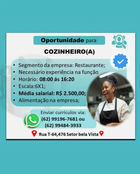 dioiA
eet.

COZINHEIRO(A)

mpresa: Restaurante; G@

Enviar curriculos via:
(%) (62) 99196-7681 ou
J; (62) 99484-3933

@ Rua T-64,476 Setor bela Vista? Boia
fimes’

COZINHEIRO(A)

° ne da empresa: Restaurante;

Enviar curriculos via:
@ (62) 99196-7681 ou
De (62) 99484-3933

@ Rua T-64,476 Setor bela Vista9 | Oportunidade para: _ ID
Gea
fess,

COZINHEIRO(A)

jpresa: Restaurante; G

; Enviar curriculos via: *
@ (62) 99196-7681 ou
(62) 99484-3933

9g Rua T-64,476 Setor bela Vista 9 | Oportunidade par,
es
COZINHEIRO(A)

<—- epee da empresa: Restaurante,

Enviar curriculos via:

(© (62) 99196-7681 ou
Re) (62) 99484-3933

9 Rua T-64,476 Setor bela Vista 9 Bea
iment

COZINHEIRO(A)

Enviar curriculos via: *

@ (62) 99196-7681 ou
(62) 99484-3933

@ Rua T-64,476 Setor bela Vista? Giet&
fies

COZINHEIRO(A)

* Segmento da gmpresa: ASE EIEN

Enviar curriculos via:
(O) (62) 99196-7681 ou
Lj (62) 99484-3933

9 Rua T-64,476 Setor bela Vista 9 es {2

COZINHEIRO(A)

@}

@ Rua T-64,476 Setor bela Vista...