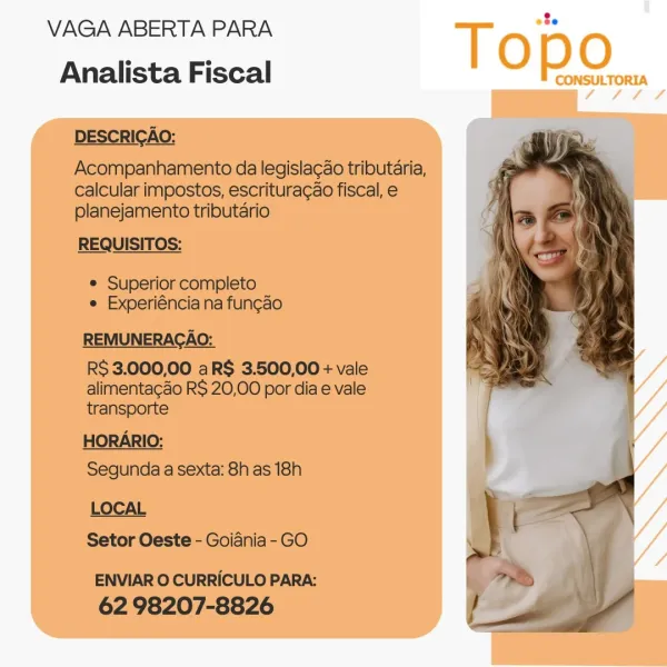 VAGA ABERTA PARA

Topo

Analista Fiscal CONSULTORIA VAGA ABERTA PARA =
Analista Fiscal

DESCRICAO:

Acompanhamento da legislacao tributaria,
calcular impostos, escrituragao fiscal, e
planejamento tributario

REQUISITOS:

¢ Superior completo
e Experiéncia na fun¢ao
REMUNERACAO:

RS 3.000,00 aR$ 3.500,00 + vale
alimentaco R$ 20,00 por dia e vale
transporte

HORARIO:
Segunda a sexta: 8h as 18h

LOCAL
Setor Oeste - Goiania- GO

ENVIAR O CURRICULO PARA:
62 98207-8826 VAGA ABERTA PARA

Topo

Analista Fiscal CONSULTORIA VAGA ABERTA PARA -
Analista Fiscal

DESCRICAO:

Acompanhamento da legislacao tributaria,
calcular impostos, escrituracao fiscal, e
planejamento tributario

REQUISITOS:

e Superior completo
e Experiéncia na fungao
REMUNERACAO:

RS 3.000,00 aR$ 3.500,00 + vale
alimentacao R$ 20,00 por dia e vale
transporte

HORARIO:

Segunda a sexta: 8h as 18h
LOCAL

Setor Oeste - Goiania - GO

ENVIAR O CURRICULO PARA:
62 98207-8826 VAGA ABERTA PARA

Topo

Analista Fiscal CONSULTORIA VAGA ABE...