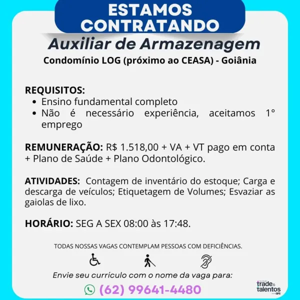 ESTAMOS
CONTRATAN he

Condominio LOG (préximo ao CEASA) - Goiania

REQUISITOS:

e Ensino fundamental completo

e Ndo @€ necessario experiéncia, aceitamos 1°
emprego

REMUNERAGAO: R$ 1.518,00 + VA + VT pago em conta
+ Plano de Satide + Plano Odontolégico.

ATIVIDADES: Contagem de inventario do estoque; Carga e
descarga de veiculos; Etiquetagem de Volumes; Esvaziar as
gaiolas de lixo.

HORARIO: SEG A SEX 08:00 as 17:48.

TODAS NOSSAS VAGAS CONTEMPLAM PESSOAS COM DEFICIENCIAS.

& R g

Envie seu curriculo com o nome da vaga para:

© (62) 99641-4480 ESTAMOS
CONTRATANDO

 

Auxiliar de Armazenagem

Condominio LOG (pr6ximo ao CEASA) - Goiania

REQUISITOS:

e Ensino fundamental completo

e Ndo é€ necessario experiéncia, aceitamos 1°
emprego

REMUNERAGAO: R$ 1.518,00 + VA + VT pago em conta
+ Plano de Saude + Plano Odontoldgico.

ATIVIDADES: Contagem de inventario do estoque; Carga e
descarga de veiculos; Etiquetagem de Volumes; Esvaziar as
gaiolas de lixo.

HORARIO: SEG A SEX 08:00 as 17:48...