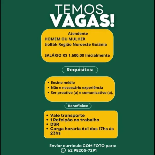 VAGAS!

Atendente
HOMEM OU MULHER
tioBak Regido Noroeste Goiania

SALARIO R$ 1.600,00 Inicialmente

 

tec

° Ensino médio
e N&o e necessario experiéncia
© Ser proativo (a) e comunicativo (a).

 

( Beneficios: D
e Vale transporte

© 1Refeicaéo no trabalho
e DSR

© Carga horaria 6x1 das 17hs as
23hs

 

Enviar curriculo COM FOTO para:
© 62 98205-7291 VAGAS!

Atendente
HOMEM OU MULHER
tioBak Regiao Noroeste Goiania

SALARIO R$ 1.600,00 Inicialmente

* Ensino médio
* Nao e necessario experiéncia
* Ser proativo (a) e comunicativo (a).

 

 

eTeTat aa fel (ole

Vale transporte
1 Refei¢ao no trabalho
DSR

Carga horaria 6x1 das 17hs as
23hs

 

Enviar curriculo COM FOTO para:
© 62 98205-7291 VAGAS!

Atendente
HOMEM OU MULHER
tioBdk Regido Noroeste Goiania

SALARIO R$ 1.600,00 Inicialmente

 

tena

4

e Ensino médio
© Nao e necessario experiéncia
© Ser proativo (a) e comunicativo (a).

 

( Beneficios: D
e Vale transporte
© 1Refei¢gaéo no trabalho
e DSR

© Carga horaria 6x1 das 17hs as
2...