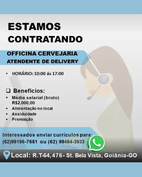 ESTAMOS
CONTRATANDO

   
 

¢ HORARIO: 10:00 ds 17:00

U Beneficios: 7

= Média salarial (bruto) eo
R$2.000,00
= Alimentacdo no local

¥
= Assiduidade q
=» Premiacgaéo

y Local: R.T-64,476- St. Bela Vista, Goiania-GO ESTAMOS
CONTRATANDO

OFFICINA CERVEJARIA
ATENDENTE DE DELIVERY

* HORARIO: 10:00 ds 17:00

LU) Beneficios:

=" Média salarial (bruto)
R$2.000,00

«= Alimentagao no local
" Assiduidade
= Premiacgao

Interessados enviar curriculos para:
(62)99196-7681 ou (62) 99484-3933 ( ~~

@ Local: R.T-64, 476- St. Bela Vista, Goiania-GO ESTAMOS
CONTRATANDO

 

¢ HORARIO: 10:00 ds 17:00

UO Beneficios:

" Média salarial (bruto) A
R$2.000,00

= Alimentacao no local

= Assiduidade

= Premiagdo

 

|

w Local: R.T-64,476- St. Bela Vista, Goiania-GO ESTAMOS
CONTRATANDO

OFFICINA CERVEJARIA
ATENDENTE DE DELIVERY

* HORARIO: 10:00 ds 17:00

LU) Beneficios:

= Média salarial (bruto)
R$2.000,00

= Alimentagao no local
= Assiduidade
» Premiagao

Interessados enviar curriculos para:
(62)99196-76...