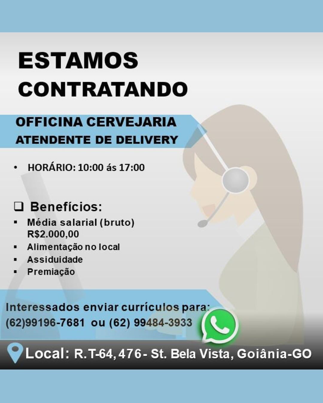 ESTAMOS
CONTRATANDO

   
 

¢ HORARIO: 10:00 ds 17:00

U Beneficios: 7

= Média salarial (bruto) eo
R$2.000,00
= Alimentacdo no local

¥
= Assiduidade q
=» Premiacgaéo

y Local: R.T-64,476- St. Bela Vista, Goiania-GO ESTAMOS
CONTRATANDO

OFFICINA CERVEJARIA
ATENDENTE DE DELIVERY

* HORARIO: 10:00 ds 17:00

LU) Beneficios:

=" Média salarial (bruto)
R$2.000,00

«= Alimentagao no local
" Assiduidade
= Premiacgao

Interessados enviar curriculos para:
(62)99196-7681 ou (62) 99484-3933 ( ~~

@ Local: R.T-64, 476- St. Bela Vista, Goiania-GO ESTAMOS
CONTRATANDO

 

¢ HORARIO: 10:00 ds 17:00

UO Beneficios:

" Média salarial (bruto) A
R$2.000,00

= Alimentacao no local

= Assiduidade

= Premiagdo

 

|

w Local: R.T-64,476- St. Bela Vista, Goiania-GO ESTAMOS
CONTRATANDO

OFFICINA CERVEJARIA
ATENDENTE DE DELIVERY

* HORARIO: 10:00 ds 17:00

LU) Beneficios:

= Média salarial (bruto)
R$2.000,00

= Alimentagao no local
= Assiduidade
» Premiagao

Interessados enviar curriculos para:
(62)99196-7681 ou (62) 99484-3933 (SS)
Y es

   
 

@ Local: R.T-64, 476- St. Bela veer Goiania-GO ESTAMOS
CONTRATANDO

   

¢ HORARIO: 10:00 ds 17:00

U Beneficios: Y

« Média salarial (bruto) oe ’
R$2.000,00

= Alimentacao no local

= Assiduidade

= Premiacgdo

 

Local: R.T-64,476- St. Bela Vista, Goiania-GO ESTAMOS
CONTRATANDO

OFFICINA CERVEJARIA
ATENDENTE DE DELIVERY

* HORARIO: 10:00 ds 17:00

U Beneficios:

= Média salarial (bruto)
R$2.000,00

« Alimentagao no local
« Assiduidade
«= Premiacgdo

Interessados enviar curriculos para:

(62)99196-7681 ou (62) 99484-3933 (S&S

@ Local: R.T-64, 476- St. Bela ver Goiania-GO ESTAMOS
CONTRATANDO

¢ HORARIO: 10:00 ds 17:00

U Beneficios:

Local: R.T-64,476- St. Bela Vista, Goiania-GO ESTAMOS
CONTRATANDO

OFFICINA CERVEJARIA
ATENDENTE DE DELIVERY

* HORARIO: 10:00 ds 17:00

OU Beneficios:

" Média salarial (bruto)
R$2.000,00

« Alimentagao no local
" Assiduidade
* Premiacgado

Interessados enviar curriculos para:
(62)99196-7681 ou (62) 99484-3933 (@
he

@ Local: R.1-64,476- St. Bela Vista, Goiania-GO ESTAMOS
CONTRATANDO

* HORARIO: 10:00 ds 17:00

 

Local: R.T-64,476- St. Bela Vista, Goiania-GO ESTAMOS
CONTRATANDO

OFFICINA CERVEJARIA
ATENDENTE DE DELIVERY

* HORARIO: 10:00 as 17:00

UO Beneficios:

" Média salarial (bruto)
R$2.000,00

« Alimentagao no local
" Assiduidade
» Premiacgao

Interessados enviar curriculos para:
(62)99196-7681 ou (62) 99484-3933 (@
7,

   
 

@ Local: R.T-64, 476- St. Bela ver Goiania-GO