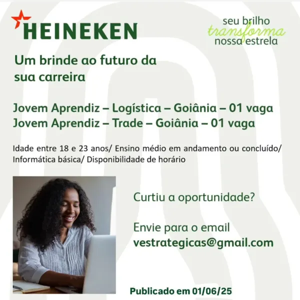 _ seu byilho

HEINEKEN

Um brinde ao futuro da
sua carreira

“nossaestrela

Jovem Aprendiz — Logistica — Goidnia —- 01 vaga
Jovem Aprendiz — Trade — Goidnia — 01 vaga

Idade entre 18 e 23 anos/ Ensino médio em andamento ou concluido/
Informatica basica/ Disponibilidade de horario

Curtiu a oportunidade?

Envie para o email
vestrategicas@gmail.com

 

Publicado em 01/06/25 seu brilho

"HEINEKEN

Um brinde ao futuro da
sua carreira

nossa estrela

Jovem Aprendiz — Logistica — Goidnia — 01 vaga
Jovem Aprendiz — Trade — Goidnia — 01 vaga

Idade entre 18 e 23 anos/ Ensino médio em andamento ou concluido/
Informatica basica/ Disponibilidade de horario

Curtiu a oportunidade?

Envie para o email
vestrategicas@gmail.com

 

4 ~Publicado em 01/06/25 _ seu brilho

HEINEKEN

Um brinde ao futuro da
sua carreira

nossaestrela

Jovem Aprendiz — Logistica — Goidnia - 01 vaga
Jovem Aprendiz — Trade — Goidnia — 01 vaga

Idade entre 18 e 23 anos/ Ensino médio em andamento ou concluido/
Informatica ba...