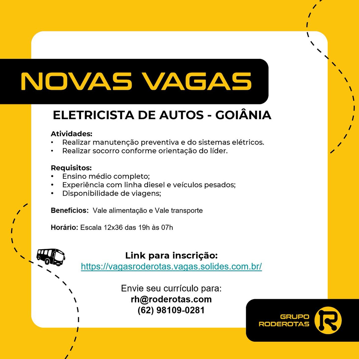 ELETRICISTA DE AUTOS - GOIANIA

Atividades:
* Realizar manutengao preventiva e do sistemas elétricos.
* Realizar socorro conforme orientacao do lider.

Requisitos:

¢ Ensino médio completo;

* Experiéncia com linha diesel e veiculos pesados;
* Disponibilidade de viagens;

Beneficios: Vale alimentagdo e Vale transporte

Horario: Escala 12x36 das 19h as 07h

Link para inscrigado:
https://vagasroderotas.vagas.solides.com.br/

 

Envie seu curriculo para:
rh@roderotas.com
(62) 98109-0281 /
!
\
\
\
y
N
XN
NOVAS VAGAS
\
\
na I
ELETRICISTA DE AUTOS - GOIANIA 1
/
Atividades: 7
+ Realizar manutencéo preventiva e do sistemas elétricos. 7
+ Realizar socorro conforme orienta¢ao do lider. 7

Requisitos:

¢ Ensino médio completo;

¢« Experiéncia com linha diesel e veiculos pesados;
* Disponibilidade de viagens;

7 Beneficios: Vale alimentagdo e Vale transporte

I Horario: Escala 12x36 das 19h as 07h

\
X GIO Link para inscri¢ao:
~

https://vagasroderotas.vagas.solides.com.br/

 

 

vi A pe

\ Envie seu curriculo para:

\ rh@roderotas.com
\ (62) 98109-0281
I GRUPO
1 RODEROTAS
/

v ELETRICISTA DE AUTOS - GOIANIA

Atividades:
* Realizar manutengao preventiva e do sistemas elétricos.
+ Realizar socorro conforme orienta¢ao do lider.

Requisitos:

¢« Ensino médio completo;

¢ Experiéncia com linha diesel e veiculos pesados;
* Disponibilidade de viagens;

Beneficios: Vale alimentagdo e Vale transporte

Horario: Escala 12x36 das 19h as 07h

Link para inscrigdo:
https://vagasroderotas.vagas.solides.com.br/

 

Envie seu curriculo para:
rh@roderotas.com
(62) 98109-0281 /
I
\
\
\
N
N
\
NOVAS VAGAS
\
\
x I
ELETRICISTA DE AUTOS - GOIANIA /
/
Atividades: Zi
+ Realizar manutencao preventiva e do sistemas elétricos. Z
+ Realizar socorro conforme orienta¢ao do lider. Ce

Requisitos:

¢ Ensino médio completo;

¢ Experiéncia com linha diesel e veiculos pesados;
¢ Disponibilidade de viagens;

7 Beneficios: Vale alimentagao e Vale transporte

I Horario: Escala 12x36 das 19h as 07h

\
— @YO Link para inscrigao:
as

https://vagasroderotas.vagas.solides.com.br/

 

 

‘ N a 2

\ Envie seu curriculo para:
\ rh@roderotas.com
\ (62) 98109-0281
I GRUPO
' RODEROTAS
1

/ ELETRICISTA DE AUTOS - GOIANIA

Atividades:
* Realizar manutengao preventiva e do sistemas elétricos.
* Realizar socorro conforme orienta¢ao do lider.

Requisitos:

¢« Ensino médio completo;

* Experiéncia com linha diesel e veiculos pesados;
¢ Disponibilidade de viagens;

Beneficios: Vale alimentagdo e Vale transporte

Horario: Escala 12x36 das 19h as 07h

Link para inscrigdo:
https://vagasroderotas.vagas.solides.com.br/

 

Envie seu curriculo para:
rh@roderotas.com
(62) 98109-0281 /
I
\
\
XN
N
N
\
NOVAS VAGAS
\
\
na I
ELETRICISTA DE AUTOS - GOIANIA /
/
Atividades: “i
+ Realizar manutencao preventiva e do sistemas elétricos. 7
+ Realizar socorro conforme orientac¢ao do lider. 7

Requisitos:

¢« Ensino médio completo;

¢ Experiéncia com linha diesel e veiculos pesados;
¢ Disponibilidade de viagens;

7 Beneficios: Vale alimentagdo e Vale transporte

I Horario: Escala 12x36 das 19h as 07h

\
~/ YO Link para inscrigao:
as

https://vagasroderotas.vagas.solides.com.br/

 

 

* N i zs

\ Envie seu curriculo para:
\ rh@roderotas.com
\ (62) 98109-0281
I GRUPO
1 RODEROTAS
1

/ ELETRICISTA DE AUTOS - GOIANIA

Atividades:
* Realizar manutengao preventiva e do sistemas elétricos.
* Realizar socorro conforme orienta¢ao do lider.

Requisitos:

¢ Ensino médio completo;

* Experiéncia com linha diesel e veiculos pesados;
* Disponibilidade de viagens;

Beneficios: Vale alimentagdo e Vale transporte

Horario: Escala 12x36 das 19h as 07h

Link para inscrigdo:
https://vagasroderotas.vagas.solides.com.br/

 

Envie seu curriculo para:
rh@roderotas.com
(62) 98109-0281 /
I
\
\
XN
N
\
\
NOVAS VAGAS
\
\
= !
ELETRICISTA DE AUTOS - GOIANIA /
/
Atividades: /
+ Realizar manutengao preventiva e do sistemas elétricos. 7
+ Realizar socorro conforme orienta¢ao do lider. a

Requisitos:

« Ensino médio completo;

¢ Experiéncia com linha diesel e veiculos pesados;
¢ Disponibilidade de viagens;

7 Beneficios: Vale alimentagdo e Vale transporte

I Horario: Escala 12x36 das 19h as 07h

\
1 @YO Link para inscri¢gao:
as

https://vagasroderotas.vagas.solides.com.br/

 

‘ XN Fi 5,

\ Envie seu curriculo para:
\ rh@roderotas.com
\ (62) 98109-0281
I GRUPO
1 RODEROTAS
1

4 ELETRICISTA DE AUTOS - GOIANIA

Atividades:
* Realizar manutengao preventiva e do sistemas elétricos.
* Realizar socorro conforme orientagao do lider.

Requisitos:

¢ Ensino médio completo;

*« Experiéncia com linha diesel e veiculos pesados;
* Disponibilidade de viagens;

Beneficios: Vale alimentagao e Vale transporte

Horario: Escala 12x36 das 19h as 07h

Link para inscri¢gdo:
https://vagasroderotas.vagas.solides.com.br/

 

Envie seu curriculo para:
rh@roderotas.com
(62) 98109-0281 /
I
\
\
N
N
\
N
NOVAS VAGAS
\
\
x I
ELETRICISTA DE AUTOS - GOIANIA 1
/
Atividades: /
+ Realizar manutengao preventiva e do sistemas elétricos. Z
« Realizar socorro conforme orientacdo do lider. 7

Requisitos:

¢« Ensino médio completo;

¢« Experiéncia com linha diesel e veiculos pesados;
* Disponibilidade de viagens;

7 Beneficios: Vale alimentagdo e Vale transporte

I Horario: Escala 12x36 das 19h as 07h

7 se GO Link para inscrigao:

https://vagasroderotas.vagas.solides.com.br/

 

 

‘ XN Z :.

\ Envie seu curriculo para:
\ rh@roderotas.com
\ (62) 98109-0281
I GRUPO
' RODEROTAS
1

7