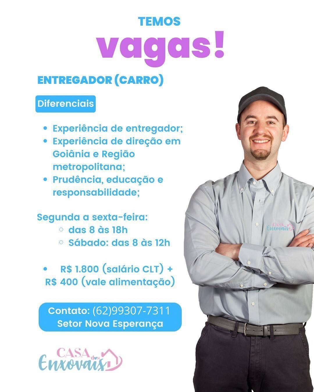 TEMOS

vagas!

ENTREGADOR (CARRO)

Diferenciais

¢ Experiéncia de entregador;

e Experiéncia de diregdo em
Goidnia e Regido
metropolitana;

e Prudéncia, educagGo e
responsabilidade;

Segunda a sexta-feira:
° das 8 ds 18h
© SGbado: das 8 ds 12h

¢ R$ 1.800 (salario CLT) +
R$ 400 (vale alimentagdo)

Contato: (62)99307-7311
Setor Nova Esperanca

€ CAS Ae) TEMOS

vagas!

ENTREGADOR (CARRO)

Diferenciais

e Experiéncia de entregador;

e Experiéncia de diregdo em
Goidnia e Regido
metropolitana;

¢ Prudéncia, educagdo e
responsabilidade;

Segunda a sexta-feira:

das 8 ds 18h
© SGbado: das 8 ds 12h

¢ R$ 1.800 (saldrio CLT) +
R$ 400 (vale alimentagdo)

Contato: (62)99307-7311
Setor Nova Esperanca

Enxovaty TEMOS

vagas!

ENTREGADOR (CARRO)

Diferenciais

e Experiéncia de entregador;

¢ Experiéncia de diregao em
Goidnia e Regido
metropolitana;

e Prudéncia, educagdo e
responsabilidade;

Segunda a sexta-feira:

© das 8 ds 18h
© SAbado: das 8 ds 12h

¢ R$ 1.800 (saldrio CLT) +
R$ 400 (vale alimenta¢gdo)

Contato: (62)99307-7311
Setor Nova Esperanca

Enxevaiy CAS vay TEMOS

vagas!

ENTREGADOR (CARRO)

Diferenciais

e Experiéncia de entregador;

¢ Experiéncia de diregdo em
Goidnia e RegiGo
metropolitana;

e Prudéncia, educagdo e
responsabilidade;

  
    
 
 
 
 
  
 
 
 
 
 
  

Segunda a sexta-feira:
© das 8 as 18h
© SGbado: das 8 ds 12h

e R$ 1.800 (saldrio CLT) +
R$ 400 (vale alimentagdo)

Contato: (62)99307-7311
Setor Nova Esperanga TEMOS

vagas!

ENTREGADOR (CARRO)

Diferenciais

e Experiéncia de entregador;

e Experiéncia de diregado em
Goidnia e Regido
metropolitana;

e Prudéncia, educagdo e
responsabilidade;

Segunda a sexta-feira:
° das 8 ds 18h
© SGbado: das 8 ds 12h

e R$ 1.800 (saldrio CLT) +
R$ 400 (vale alimentagdo)

Contato: (62)9930/7-7311
Setor Nova Esperanca
CASA,,.

Enrovath TEMOS

vagas!

ENTREGADOR (CARRO)

Diferenciais

e Experiéncia de entregador;

e Experiéncia de diregado em
Goidnia e Regido
metropolitana;

e Prudéncia, educagdo e
responsabilidade;

Segunda a sexta-feira:

° das 8 ds 18h
© Sdbado: das 8 ds 12h

¢ R$ 1.800 (saldrio CLT) +
R$ 400 (vale alimentagao)

Contato: (62)9930/7-7311
Setor Nova Esperanca TEMOS

vagas!

ENTREGADOR (CARRO)

Diferenciais

¢ Experiéncia de entregador;

¢ Experiéncia de diregao em
Goidnia e Regido
metropolitana;

e Prudéncia, educagdo e
responsabilidade;

Segunda a sexta-feira:

© das 8 ds 18h
© SGbado: das 8 ds 12h

¢ R$ 1.800 (saldrio CLT) +
R$ 400 (vale alimentagdo)

Contato: (62)99307-7311
Setor Nova Esperanga

Evga? CAS: Aw TEMOS

vagas!

ENTREGADOR (CARRO)

Diferenciais

e Experiéncia de entregador;

© Experiéncia de diregao em
Goidnia e Regiao
metropolitana;

e Prudéncia, educagdo e
responsabilidade;

Segunda a sexta-feira:

° das 8 as 18h
© Sdbado: das 8 ds 12h

¢ R$ 1.800 (salario CLT) +
R$ 400 (vale alimentagdo)

Contato: (62)99307-7311
Setor Nova Esperangca

Cngasiar CASA)