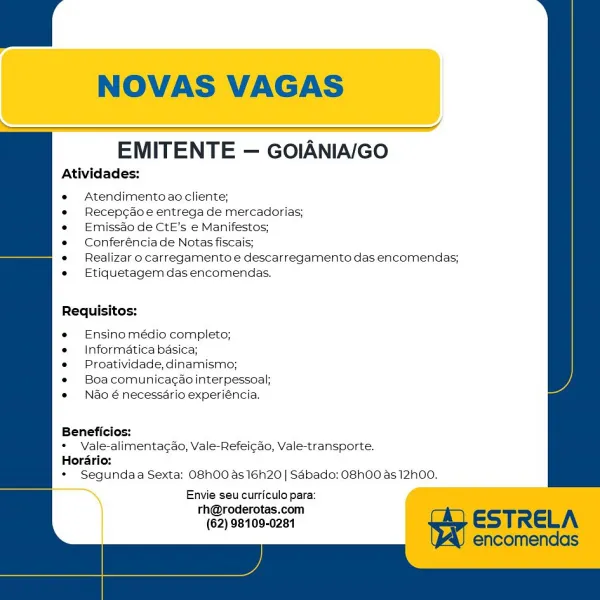 NOVAS VAGAS

   
    
 

EMITENTE — GOIANIA/GO

Atividades:

Atendimento ao cliente;

Recepcao e entrega de mercadorias;
Emissao de CtE's e Manifestos;
Conferéncia de Notas fiscais;

Realizar o carregamento e descarregamento das encomendas;
Etiquetagem das encomendas.

Requisitos:

Ensino médio completo;
Informatica basica;
Proatividade, dinamismo;

Boa comunicagao interpessoal;
Nao é necessdrio experiéncia.

Beneficios:
* Vale-alimentagao, Vale-Refeicdo, Vale-transporte.
Horario:
* Segundaa Sexta: O8h00 as 16h20 | Sabado: O8hO0 as 12h00.

Envie seu curriculo para: 4
rh@roderotas.com
(62) 98109-0281 * Ndo énecessdario experiéncia.

Beneficios:

+ Vale-alimentacdo, Vale-Refeicdo, Vale-transporte.

Hordrio:

* Segundaa Sexta: O8h00 as 16h20 | Sdbado: O8h00 as 12h00.

Envie seu curriculo para:

hy \derotas.
"e2) 98100-0261 ESTRELA

Atividades:

*« Atendimentoao cliente;

« Recepcdoe entrega de mercadorias;
* Emissdo de CtE’s e Manifestos;

* Conferénciade Notas fiscais;

* Realizar o c...