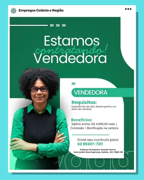 Base Empregos Goiania e Regiao

Og

Estamos
Vendedora

VENDEDORA

Requisitos:
Experiéncia de alto desempenho na
Grea de vendas!

Beneficios:
Salario acima: De 4.000,00 reais |
Comissdo + Bonificagao na carteira

Envie seu curriculo para:
62 99307-7311

Endereco da Empresa: Avenida Central,
Setor Jardim Nova Esperanca, Goidnia - GO, 7465-100 cS Empregos Goiania e Regiao

Pod

Estamos
Vendedora

VENDEDORA

Requisitos:
Experiéncia de alto desempenho na
area de vendas!

Beneficios:
Salario acima: De 4.000,00 reais |
Comissdo + Bonificagao na carteira

Envie seu curriculo para:
62 99307-7311

Enderego da Empresa: Avenida Central,

(on Setor Jardim Nova Esperanga, Goiania - GO, 74465-100 & Empregos Goiania e Regiado

ood

Estamos
Vendedora

VENDEDORA

1s
Requisitos:

Experiéncia de alto desempenho na
Grea de vendas!

Beneficios:
Salario acima: De 4.000,00 reais |
Comissdo + Bonificagao na carteira

Envie seu curriculo para:
62 99307-7311

Endereco da Empresa: Avenida Central,

| Setor Jar...