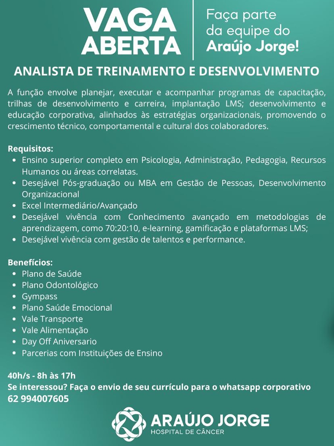 NTN de
fo fo -Ye [|] X-Mele
ABERTA | Araiijo Jorge!

ANALISTA DE TREINAMENTO E DESENVOLVIMENTO

A funcgdo envolve planejar, executar e acompanhar programas de capacitacdo,
trilhas de desenvolvimento e carreira, implantacdo LMS; desenvolvimento e
educac¢do corporativa, alinhados as estratégias organizacionais, promovendo o
crescimento técnico, comportamental e cultural dos colaboradores.

Requisitos:

e Ensino superior completo em Psicologia, Administracdo, Pedagogia, Recursos
Humanos ou areas correlatas.

e Desejavel Pds-graduagado ou MBA em Gestdo de Pessoas, Desenvolvimento
Organizacional

e Excel Intermediario/Avancgado

¢ Desejavel vivéncia com Conhecimento avangado em metodologias de
aprendizagem, como 70:20:10, e-learning, gamificagdo e plataformas LMS;

¢ Desejavel vivéncia com gestdo de talentos e performance.

Beneficios:
e Plano de Saude
e Plano Odontoldgico
¢ Gympass
e Plano Saude Emocional
e Vale Transporte
¢ Vale Alimentagao
¢ Day Off Aniversario
¢ Parcerias com Instituigées de Ensino

40h/s - 8h as 17h
Se interessou? Faca o envio de seu curriculo para o whatsapp corporativo
62 994007605

, ARAUJO JORGE

HOSPITAL DE CANCER NTN
da equipe do
ABERTA | Aratijo Jorge!

ANALISTA DE TREINAMENTO E DESENVOLVIMENTO

A fungdo envolve planejar, executar e acompanhar programas de capacitacdo,
trilhas de desenvolvimento e carreira, implantagdo LMS; desenvolvimento e
educagdo corporativa, alinhados as estratégias organizacionais, promovendo o
crescimento técnico, comportamental e cultural dos colaboradores,

Requisitos:

¢ Ensino superior completo em Psicologia, Administragdo, Pedagogia, Recursos
Humanos ou areas correlatas.

© Desejavel Pés-graduagcdo ou MBA em Gestdo de Pessoas, Desenvolvimento
Organizacional

e Excel Intermediario/Avancado

e Desejavel vivéncia com Conhecimento avangado em metodologias de
aprendizagem, como 70:20:10, e-learning, gamificagdo e plataformas LMS;

¢ Desejavel vivéncia com gestdo de talentos e performance.

ETT ita Cole
e Plano de Saude
¢ Plano Odontoldgico
e Gympass
e Plano Sade Emocional
e Vale Transporte
CME) WN aaliaes\et= (0)
e Day Off Aniversario
© Parcerias com Instituigdes de Ensino

40h/s - 8h as 17h
Se interessou? Faca o envio de seu curriculo para o whatsapp corporativo
62 994007605

rs

   

}) ARAUJO JORGE

HOSPITAL DE CANCER 7 C7 Ney
da equipe do
ABERTA | Araijo Jorge!

ANALISTA DE TREINAMENTO E DESENVOLVIMENTO

A funcgdo envolve planejar, executar e acompanhar programas de capacitacdo,
trilhas de desenvolvimento e carreira, implantagdo LMS; desenvolvimento e
educacdo corporativa, alinhados as estratégias organizacionais, promovendo o
crescimento técnico, comportamental e cultural dos colaboradores.

Requisitos:

e Ensino superior completo em Psicologia, Administracdo, Pedagogia, Recursos
Humanos ou areas correlatas.

e Desejavel Pdés-graduagdo ou MBA em Gestdo de Pessoas, Desenvolvimento
Organizacional

e Excel Intermediario/Avancado

e Desejavel vivéncia com Conhecimento avangado em metodologias de
aprendizagem, como 70:20:10, e-learning, gamificagdo e plataformas LMS;

¢ Desejavel vivéncia com gestdo de talentos e performance.

Tao (dCs
* Plano de Saude
e Plano Odontoldgico
e Gympass
e Plano Saude Emocional
e Vale Transporte
¢ Vale Alimentagdo
* Day Off Aniversario
* Parcerias com Instituigées de Ensino

et eee Aa)
Se interessou? Faca o envio de seu curriculo para o whatsapp corporativo
62 994007605

HOSPITAL DE CANCER

a ARAUJO JORGE 7-N CT-N
da equipe do
rN aja ye ec

ANALISTA DE TREINAMENTO E DESENVOLVIMENTO

A fungdao envolve planejar, executar e acompanhar programas de capacitagdo,
trilhas de desenvolvimento e carreira, implantagdo LMS; desenvolvimento e
educacgdo corporativa, alinhados as estratégias organizacionais, promovendo o
crescimento técnico, comportamental e cultural dos colaboradores.

Requisitos:

e Ensino superior completo em Psicologia, Administragdo, Pedagogia, Recursos
Humanos ou areas correlatas.

© Desejavel Pés-graduagcdo ou MBA em Gestdo de Pessoas, Desenvolvimento
Organizacional

e Excel Intermediario/Avancgado

e Desejavel vivéncia com Conhecimento avangado em metodologias de
aprendizagem, como 70:20:10, e-learning, gamificagdo e plataformas LMS;

¢ Desejavel vivéncia com gestdo de talentos e performance.

Tatil CoH
e Plano de Satide
¢ Plano Odontoldgico
CCW an) or- sc}
e Plano Saude Emocional
e Vale Transporte
CMA] (WAN nalialec\et=l0)
© Day Off Aniversario
© Parcerias com Instituigdes de Ensino

40h/s - 8h as 17h
Se interessou? Faca o envio de seu curriculo para o whatsapp corporativo
62 994007605

} ARAUJO JORGE

HOSPITAL DE CANCER NTN ea
da equipe do
ABERTA | Aradjo Jorge!

ANALISTA DE TREINAMENTO E DESENVOLVIMENTO

A funcgdo envolve planejar, executar e acompanhar programas de capacitacdo,
trilhas de desenvolvimento e carreira, implantagdo LMS; desenvolvimento e
educacdo corporativa, alinhados as estratégias organizacionais, promovendo o
crescimento técnico, comportamental e cultural dos colaboradores.

Requisitos:

¢ Ensino superior completo em Psicologia, Administracdo, Pedagogia, Recursos
Humanos ou areas correlatas.

¢ Desejavel Pés-graduagdo ou MBA em Gestdo de Pessoas, Desenvolvimento
Organizacional

e Excel Intermediario/Avancgado

e Desejavel vivéncia com Conhecimento avangado em metodologias de
aprendizagem, como 70:20:10, e-learning, gamificacdo e plataformas LMS;

¢ Desejavel vivéncia com gestdo de talentos e performance.

Tata (Coe
e Plano de Saude
e Plano Odontoldgico
e Gympass
e Plano Saude Emocional
e Vale Transporte
¢ Vale Alimentacao
¢ Day Off Aniversario
e Parcerias com Instituigdes de Ensino

40h/s - 8h as 17h
Se interessou? Fac¢a o envio de seu curriculo para o whatsapp corporativo
62 994007605

HOSPITAL DE CANCER

a ARAUJO JORGE 7X CT Naas
da equipe do
ABERTA | Araijo Jorge!

ANALISTA DE TREINAMENTO E DESENVOLVIMENTO

A fungao envolve planejar, executar e acompanhar programas de capacitagdo,
trilhas de desenvolvimento e carreira, implantagdo LMS; desenvolvimento e
educacgdo corporativa, alinhados as estratégias organizacionais, promovendo o
crescimento técnico, comportamental e cultural dos colaboradores.

Requisitos:

« Ensino superior completo em Psicologia, Administracdo, Pedagogia, Recursos
Humanos ou areas correlatas.

© Desejavel Pés-graduacdo ou MBA em Gestdo de Pessoas, Desenvolvimento
Organizacional

e Excel Intermediario/Avancgado

© Desejavel vivéncia com Conhecimento avangado em metodologias de
aprendizagem, como 70:20:10, e-learning, gamificagao e plataformas LMS;

¢ Desejavel vivéncia com gestdo de talentos e performance.

Beneficios:
e Plano de Satide
¢ Plano Odontoldgico
¢ Gympass
e Plano Saude Emocional
¢ Vale Transporte
CME] (WN nalialec\et<(0)
¢ Day Off Aniversario
© Parcerias com Instituicdes de Ensino

eT eel A)
Se interessou? Faca o envio de seu curriculo para o whatsapp corporativo

62 994007605
ra ARAUJO JORGE

HOSPITAL DE CANCER 7N CT-N eae
da equipe do
ABERTA [| Aratjo Jorge!

ANALISTA DE TREINAMENTO E DESENVOLVIMENTO

A funcdo envolve planejar, executar e acompanhar programas de capacitagdo,
trilhas de desenvolvimento e carreira, implantagao LMS; desenvolvimento e
educacdo corporativa, alinhados as estratégias organizacionais, promovendo o
crescimento técnico, comportamental e cultural dos colaboradores.

Requisitos:

e Ensino superior completo em Psicologia, Administragao, Pedagogia, Recursos
Humanos ou dreas correlatas.

* Desejavel Pdés-graduagdo ou MBA em Gestdo de Pessoas, Desenvolvimento
Organizacional

e Excel Intermediario/Avancado

* Desejdvel vivéncia com Conhecimento avangado em metodologias de
aprendizagem, como 70:20:10, e-learning, gamificagdo e plataformas LMS;

e Desejavel vivéncia com gestdo de talentos e performance.

Tale
e Plano de Saude
e Plano Odontoldgico
¢ Gympass
e Plano Saude Emocional
Cac MN ela eela ccd
e Vale Alimentagdo
¢ Day Off Aniversario
e Parcerias com Instituigdes de Ensino

40h/s - 8h as 17h
Se interessou? Faga o envio de seu curriculo para o whatsapp corporativo
62 994007605

Fos

(aa ARAUJO JORGE

BANG sae ae Noa
. a 7X CT-N edie
da equipe do
ABERTA | Araijo Jorge!

ANALISTA DE TREINAMENTO E DESENVOLVIMENTO

A fungdo envolve planejar, executar e acompanhar programas de capacitagao,
trilhas de desenvolvimento e carreira, implantagéo LMS; desenvolvimento e
educacgdo corporativa, alinhados as estratégias organizacionais, promovendo o
crescimento técnico, comportamental e cultural dos colaboradores.

Requisitos:

e Ensino superior completo em Psicologia, Administragdo, Pedagogia, Recursos
ial lent-1alesHe] OI [a-r- Meola te}

© Desejavel Pés-graduacdo ou MBA em Gestdo de Pessoas, Desenvolvimento
Organizacional

e Excel Intermediario/Avancado

© Desejavel vivéncia com Conhecimento avancado em metodologias de
aprendizagem, como 70:20:10, e-learning, gamificagao e plataformas LMS;

¢ Desejavel vivéncia com gestdo de talentos e performance.

Beneficios:
e Plano de Satide
¢ Plano Odontoldgico
e Gympass
© Plano Satide Emocional
e Vale Transporte
e Vale Alimentagao
¢ Day Off Aniversario
© Parcerias com Instituig6es de Ensino

40h/s - 8h as 17h
Se interessou? Faca o envio de seu curriculo para o whatsapp corporativo
62 994007605

HOSPITAL DE CANCER

a ARAUJO JORGE 7X C7: alee
da equipe do
ABERTA | Aratijo Jorge!

ANALISTA DE TREINAMENTO E DESENVOLVIMENTO

A funcgdo envolve planejar, executar e acompanhar programas de capacitagdo,
trilhas de desenvolvimento e carreira, implantagao LMS; desenvolvimento e
educacgdo corporativa, alinhados as estratégias organizacionais, promovendo o
crescimento técnico, comportamental e cultural dos colaboradores,

Requisitos:

e Ensino superior completo em Psicologia, Administragao, Pedagogia, Recursos
aU tarolale Mele [a-ak eOlg KI

* Desejavel Pos-graduagdo ou MBA em Gestdo de Pessoas, Desenvolvimento
Organizacional

e Excel Intermedidrio/Avancado

e Desejavel vivéncia com Conhecimento avangado em metodologias de
aprendizagem, como 70:20:10, e-learning, gamificagdo e plataformas LMS;

¢ Desejavel vivéncia com gestdo de talentos e performance.

Beneficios:
* Plano de Saude
¢ Plano Odontologico
* Gympass
e Plano Saude Emocional
e Vale Transporte
e Vale Alimentagao
¢ Day Off Aniversario
* Parcerias com Instituigdes de Ensino

40h/s - 8h as 17h
Se interessou? Faca o envio de seu curriculo para o whatsapp corporativo
oye L Tey ict)

Fos

aa ARAUJO JORGE

DoJ HOSPITAL DE CANCER
La ABERTA | Aradjo Jorge!
ANALISTA DE TREINAMENTO E DESENVOLVIMENTO

A funcéo envolve planejar, executar e acompanhar programas de capacitagdo,
trilhas de desenvolvimento e carreira, implantagéo LMS; desenvolvimento e
educagdo corporativa, alinhados as estratégias organizacionais, promovendo o
crescimento técnico, comportamental e cultural dos colaboradores.

VAGA Pi foo)

Requisitos:

¢ Ensino superior completo em Psicologia, Administragdo, Pedagogia, Recursos
Humanos ou areas correlatas.

© Desejavel Pés-graduacdo ou MBA em Gestdo de Pessoas, Desenvolvimento
Organizacional

e Excel Intermediario/Avancgado

© Desejavel vivéncia com Conhecimento avancado em metodologias de
aprendizagem, como 70:20:10, e-learning, gamificagdo e plataformas LMS;

¢ Desejavel vivéncia com gestao de talentos e performance.

TT Ca tosh
e Plano de Satide
e Plano Odontoldgico
e Gympass
© Plano Satide Emocional
e Vale Transporte
e Vale Alimentagdo
e Day Off Aniversario
e Parcerias com Instituicées de Ensino

40h/s - 8h as 17h
Se interessou? Faca o envio de seu curriculo para o whatsapp corporativo

62 994007605

HOSPITAL DE CANCER

> ARAUJO JORGE