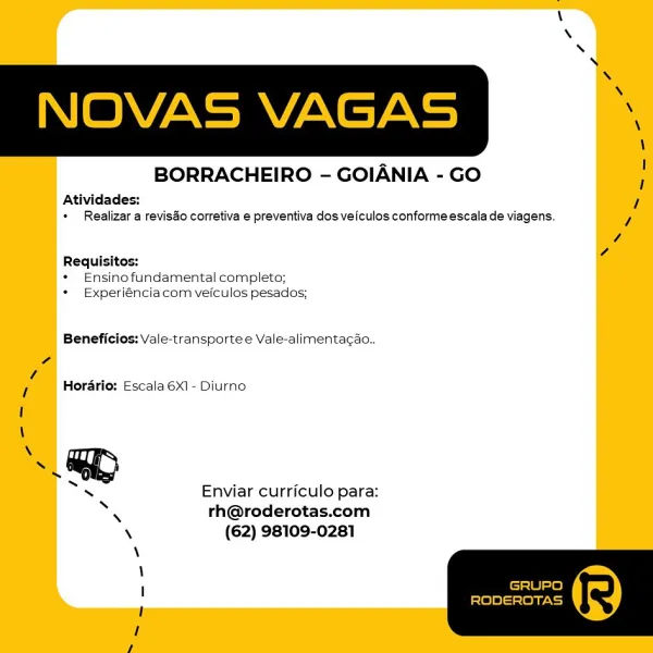 BORRACHEIRO - GOIANIA - GO

Atividades:
+ Realizar a reviso corretiva e preventiva dos veiculos conformeescala de viagens.

Requisitos:
* Ensinofundamental completo;
* Experiénciacom Vvefculos pesados;

Beneficios: Vale-transporte e Vale-alimentacao..

Hordrio: Escala 6X1- Diurno

Enviar curriculo para:
rh@roderotas.com
(62) 98109-0281 NOVAS VAGAS

BORRACHEIRO - GOIANIA - GO

Atividades:
+ Realizar a revisao corretiva e preventiva dos veiculos conforme escala de viagens.

Requisitos:
* Ensinofundamental completo;
* Experiéncia com veiculos pesados;

Beneficios: Vale-transportee Vale-alimentacao..

4
Z
l Horario: Escala 6X1 - Diurno
\
~ GD
.
S , :
s Enviar curriculo para:
* rh@roderotas.com
\ (62) 98109-0281
\
\
; GRUPO
: [els)e(—= fear ty
I BORRACHEIRO - GOIANIA - GO

Atividades:
* Realizar a revisao corretiva e preventiva dos veiculos conforme escala de viagens.

Requisitos:
* Ensino fundamental completo;
* Experiénciacom veiculos pesados;

Beneficios: Vale-transporte e Vale-alimen...