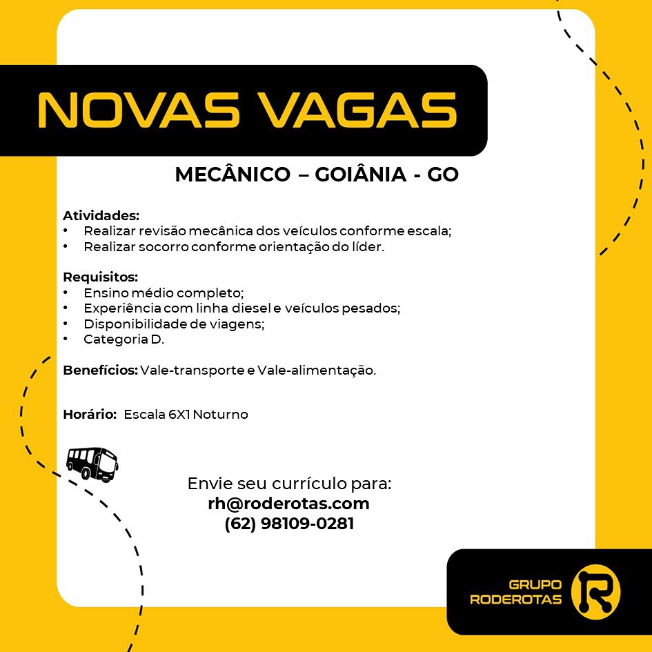 MECANICO - GOIANIA - GO

Atividades:
* Realizar revisao mecanica dos veiculos conforme escala;
* Realizar socorro conforme orientagao do lider.

Requisitos:
Ensino médio completo;
Experiéncia com linha diesel e veiculos pesados;
Disponibilidade de viagens;
Categoria D.

Beneficios: Vale-transporte e Vale-alimenta¢ao.

Horario: Escala 6X1 Noturno
Envie seu curriculo para:

rh@roderotas.com
(62) 98109-0281 NOVAS VAGAS i

MECANICO - GOIANIA - GO

Atividades: 7
* Realizar revisao mecanica dos veiculos conforme escala; Z

* Realizar socorro conforme orientacao do lider. ,
Requisitos:

* Ensino médio completo;

* Experiénciacom linha diesel e veiculos pesados;

*  Disponibilidade de viagens;

* CategoriaD.

7 Beneficios: Vale-transporte e Vale-alimenta¢ao.

Horario: Escala 6X1 Noturno

\
~ GD
Envie seu curriculo para:

s rh@roderotas.com
* (62) 98109-0281

I GRUPO

RODEROTAS MECANICO - GOIANIA - GO

Al jades:
* Realizar revisao mecanica dos veiculos conforme escala;
* Realizar socorro conforme orientac¢ao do lider.

Requisitos:

* Ensino médio completo;

* Experiéncia com linha diesele veiculos pesados;
* Disponibilidade de viagens;

* Categoria D.

Beneficios: Vale-transporte e Vale-alimentag¢ao.

Horario: Escala 6X1 Noturno
Envie seu curriculo para:

rh@roderotas.com
(62) 98109-0281 NOVAS VAGAS ‘

MECANICO - GOIANIA - GO

Atividades: D
*  Realizar revisao mecanica dos veiculos conforme escala; 7

* Realizar socorro conforme orienta¢ao do lider. ,
Requisitos:

* Ensino médio completo;

* Experiénciacom linha diesel e veiculos pesados;

* Disponibilidade de viagens;

* CategoriaD.

Z Beneficios: Vale-transporte e Vale-alimenta¢ao.

Horario: Escala 6X1 Noturno

SN
~ GD
Envie seu curriculo para:

X rh@roderotas.com
» (62) 98109-0281

I GRUPO

RODEROTAS MECANICO - GOIANIA - GO

Atividades:
* Realizar revisao mecanica dos veiculos conforme escala;
* Realizar socorro conforme orientag¢ao do lider.

Requisitos:

* Ensino médio completo;

* Experiénciacom linha diesel e veiculos pesados;
* Disponibilidade de viagens;

* Categoria D.

Beneficios: Vale-transporte e Vale-alimentagao.

Horario: Escala 6X1 Noturno
Envie seu curriculo para:

rh@roderotas.com
(62) 98109-0281 NOVAS VAGAS ‘

MECANICO - GOIANIA - GO

Atividades: ,
*  Realizar revisao mecanica dos veiculos conforme escala;

*  Realizar socorro conforme orienta¢ao do lider. c
Requisitos:

* Ensino médio completo;

* Experiénciacom linha diesel e veiculos pesados;

* Disponibilidade de viagens;

* CategoriaD.

7 Beneficios: Vale-transporte e Vale-alimenta¢ao.

Horario: Escala 6X1 Noturno

\
» GD
Envie seu curriculo para:

\ rh@roderotas.com
* (62) 98109-0281

I GRUPO

RODEROTAS MECANICO - GOIANIA - GO

Atividades:
* Realizar revisdo mecanica dos veiculos conforme escala;
+ Realizar socorro conforme orientagao do lider.

Requisitos:

* Ensinomédio completo;

* Experiéncia com linha diesel e veiculos pesados;
+ Disponibilidade de viagens;

* Categoria D.

Beneficios: Vale-transporte e Vale-alimentagao.
Horario: Escala 6X1 Noturno
Envie seu curriculo para:

th@roderotas.com
(62) 98109-0281 NOVAS VAGAS :

\
z= - |
MECANICO - GOIANIA - GO 1
a 1
Atividades: 7
*  Realizar revisao mecanica dos veiculos conforme escala; 7
*  Realizar socorro conforme orienta¢ao do lider. c
Requisitos:

* Ensino médio completo;

* Experiénciacom linha diesele veiculos pesados;
* Disponibilidade de viagens;

* CategoriaD.

7 Beneficios: Vale-transporte e Vale-alimenta¢ao.

Horario: Escala 6X1 Noturno

\
8D
Envie seu curriculo para:

\ rh@roderotas.com
‘ (62) 98109-0281

I GRUPO

RODEROTAS MECANICO - GOIANIA - GO

Atividades:
*  Realizar reviséo mecanica dos veiculos conforme escala;
* Realizar socorro conforme orientac¢ao do lider.

Requisitos:

* Ensinomédio completo;

*  Experiéncia com linha diesele veiculos pesados;
* Disponibilidade de viagens;

* Categoria D.

Beneficios: Vale-transporte e Vale-alimentagao.

Horario: Escala 6X1 Noturno
Envie seu curriculo para:

rh@roderotas.com
(62) 98109-0281 NOVAS VAGAS

MECANICO - GOIANIA - GO

Atividades:
*  Realizar revisao mecanica dos veiculos conforme escala;
*  Realizar socorro conforme orientagao do lider.

Requisitos:

* Ensino médio completo;

* Experiénciacom linha diesele veiculos pesados;
* Disponibilidade de viagens;

* CategoriaD.

 

7 Benefi

 

jos: Vale-transporte e Vale-alimentacao.

Horario: Escala 6X1 Noturno

Envie seu curriculo para:
N rh@roderotas.com
* (62) 98109-0281

GRUPO

is{e)e]— clear)