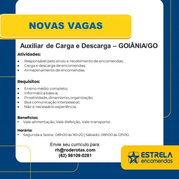 NOVAS VAGAS

    
  
    
 

Auxiliar de Carga e Descarga — GOIANIA/GO

Atividades:

e Responsavel pelo envio e recebimento de encomendas;
e Cargae descarga de encomendas;
s Armazenamento de encomendas.

Requisitos:

Ensino médio completo;

Informatica basica;

Proatividade, dinamismo, organizacao;
Boa comunicagao interpessoal;

Nao é necessdrio experiéncia,

Beneficios:
* Vale-alimentagao, Vale-Refeicao, Vale-transporte.

Horario:
* Segundaa Sexta: O8h00 as 16h20 | Sdbado: OShOO as 12h00.

 

" Envie seu curriculo para: a
rh@roderotas.com
(62) 98109-0281 Beneficios:
* Vale-alimentacdao, Vale-Refeicao, Vale-transporte.

Hordario:
* Segundaa Sexta: O8hO0 as 16h20 | SAbado: OShOO as 12h00.

Auxiliar de Carga e Descarga — GOIANIA/GO
Atividades:
e Responsavel pelo envio e recebimento de encomendas;
e Cargae descarga de encomendas;
*« Armazenamento de encomendas.
Requisitos:
e Ensino médio completo;
e = Informatica basica;
e Proatividade, dinamismo, organiza¢ao;
* Boacomunicac¢ao interpe...