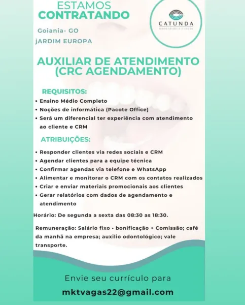 ESTAMOS
CONTRATANDO €

CATUND

Goiania- GO ae ’

jJARDIM EUROPA

 

AUXILIAR DE ATENDIMENTO
(CRC AGENDAMENTO)

REQUISITOS:
_* Ensino Médio Completo
_ © Nogées de informatica (Pacote Office) |
¢ Sera um diferencial ter experiéncia com atendimento I
ao cliente e CRM

ATRIBUICOES:

¢ Responder clientes via redes sociais e CRM

* Agendar clientes para a equipe técnica

e Confirmar agendas via telefone e WhatsApp

¢ Alimentar e monitorar o CRM com os contatos realizados

¢ Criar e enviar materiais promocionais aos clientes

¢ Gerar relatérios com dados de agendamento e
atendimento

Hordrio: De segunda a sexta das 08:30 as 18:30.

Remuneragaio: Salario fixo + bonificagao + Comissao; café
da manhi na empresa; auxilio odontolégico; vale
transporte. ESTAMOS
CONTRATANDO €

CATUNDA
Goiania- GO

jJARDIM EUROPA

AUXILIAR DE ATENDIMENTO
(CRC AGENDAMENTO)

REQUISITOS:
* Ensino Médio Completo
* Nogées de informatica (Pacote Office)
* Sera um diferencial ter experiéncia com atendimento
ao cliente e ...